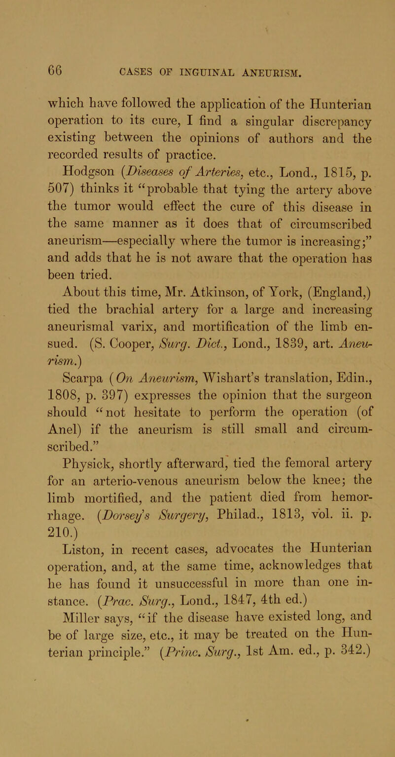 which have followed the application of the Hunterian operation to its cure, I find a singular discrepancy existing between the opinions of authors and the recorded results of practice. Hodgson (.Diseases of Arteries, etc., Lond., 1815, p. 507) thinks it “probable that tying the artery above the tumor would effect the cure of this disease in the same manner as it does that of circumscribed aneurism—especially where the tumor is increasing;” and adds that he is not aware that the operation has been tried. About this time, Mr. Atkinson, of York, (England,) tied the brachial artery for a large and increasing aneurismal varix, and mortification of the limb en- sued. (S. Cooper, Surg. Diet., Lond., 1839, art. Aneu- rism.) Scarpa (On Aneurism, Wishart’s translation, Edin., 1808, p. 397) expresses the opinion that the surgeon should “not hesitate to perform the operation (of Anel) if the aneurism is still small and circum- scribed.” Physick, shortly afterward, tied the femoral artery for an arterio-venous aneurism below the knee; the limb mortified, and the patient died from hemor- rhage. (.Dorseys Surgery, Philad., 1813, vol. ii. p. 210.) Liston, in recent cases, advocates the Hunterian operation, and, at the same time, acknowledges that he has found it unsuccessful in more than one in- stance. (Prac. Surg., Lond., 1847, 4th ed.) Miller says, “if the disease have existed long, and be of large size, etc., it may be treated on the Hun- terian principle.” (Princ. Surg., 1st Am. ed., p. 342.)