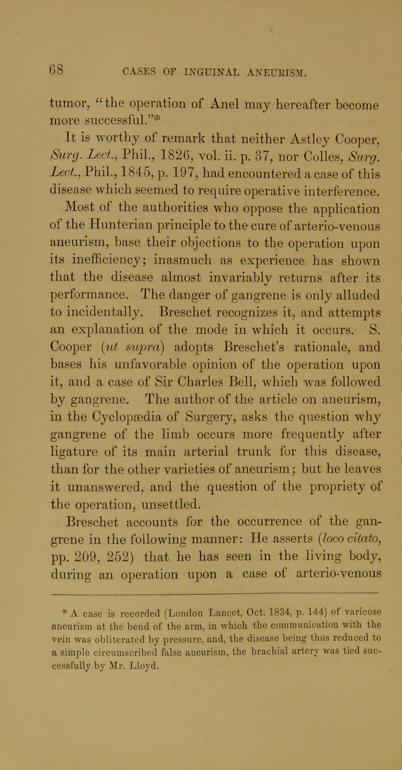 tumor, “the operation of Anel may hereafter become more successful.”* It is worthy of remark that neither Astley Cooper, Surg. Led., Phil., 1826, vol. ii. p. 37, nor Colles, Surg. Led., Phil., 1845, p. 197, had encountered a case of this disease which seemed to require operative interference. Most of the authorities who oppose the application of the Hunterian principle to the cure of arterio-venous aneurism, base their objections to the operation upon its inefficiency; inasmuch as experience, has shown that the disease almost invariably returns after its performance. The danger of gangrene is only alluded to incidentally. Breschet recognizes it, and attempts an explanation of the mode in which it occurs. S. Cooper {ut supra) adopts Breschet’s rationale, and bases his unfavorable opinion of the operation upon it, and a case of Sir Charles Bell, which was followed by gangrene. The author of the article on aneurism, in the Cyclopaedia of Surgery, asks the question why gangrene of the limb occurs more frequently after ligature of its main arterial trunk for this disease, than for the other varieties of aneurism; but he leaves it unanswered, and the question of the propriety of the operation, unsettled. Breschet accounts for the occurrence of the gan- grene in the following manner: He asserts (loco citato, pp. 209, 252) that he has seen in the living body, during an operation upon a case of arterio-venous * A case is recorded (London Lancet, Oct. 1834, p. 144) of varicose aneurism at the bend of the arm, in which the communication with the vein was obliterated by pressure, and, the disease being thus reduced to a simple circumscribed false aneurism, the brachial artery was tied suc- cessfully by Mr. Lloyd.