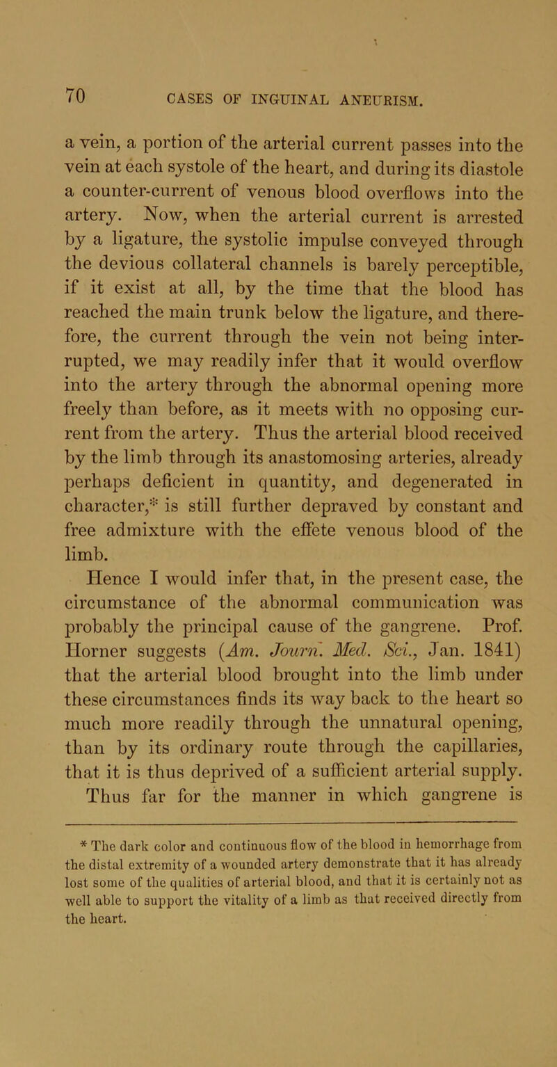 a vein, a portion of the arterial current passes into the vein at each systole of the heart, and during its diastole a counter-current of venous blood overflows into the artery. Now, when the arterial current is arrested by a ligature, the systolic impulse conveyed through the devious collateral channels is barely perceptible, if it exist at all, by the time that the blood has reached the main trunk below the ligature, and there- fore, the current through the vein not being inter- rupted, we may readily infer that it would overflow into the artery through the abnormal opening more freely than before, as it meets with no opposing cur- rent from the artery. Thus the arterial blood received by the limb through its anastomosing arteries, already perhaps deficient in quantity, and degenerated in character,* is still further depraved by constant and free admixture with the effete venous blood of the limb. Hence I would infer that, in the present case, the circumstance of the abnormal communication was probably the principal cause of the gangrene. Prof. Horner suggests (Am. Journ. Med. Sci., Jan. 1841) that the arterial blood brought into the limb under these circumstances finds its way back to the heart so much more readily through the unnatural opening, than by its ordinary route through the capillaries, that it is thus deprived of a sufficient arterial supply. Thus far for the manner in which gangrene is * The dark color and continuous flow of the blood in hemorrhage from the distal extremity of a wounded artery demonstrate that it has already lost some of the qualities of arterial blood, and that it is certainly not as well able to support the vitality of a limb as that received directly from the heart.