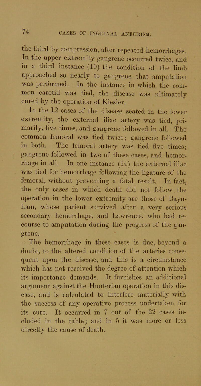 the third by compression, after repeated hemorrhages. In the upper extremity gangrene occurred twice, and in a third instance (10) the condition of the limb approached so nearly to gangrene that amputation was performed. In the instance in which the com- mon carotid was tied, the disease was ultimately cured by the operation of Kiesler. In the 12 cases of the disease seated in the lower extremity, the external iliac artery was tied, pri- marily, five times, and gangrene followed in all. The common femoral was tied twice; gangrene followed in both. The femoral artery was tied five times; gangrene followed in two of these cases, and hemor- rhage in all. In one instance (14) the external iliac was tied for hemorrhage following the ligature of the femoral, without preventing a fatal result. In fact, the only cases in which death did not follow the operation in the lower extremity are those of Bayn- liarn, whose patient survived after a very serious secondary hemorrhage, and Lawrence, who had re- course to amputation during the progress of the gan- grene. The hemorrhage in these cases is due, beyond a doubt, to the altered condition of the arteries conse- quent upon the disease, and this is a circumstance which has not received the degree of attention which its importance demands. It furnishes an additional argument against the Hunterian operation in this dis- ease, and is calculated to interfere materially with the success of any operative process undertaken for its cure. It occurred in 7 out of the 22 cases in- cluded in the table; and in 5 it was more or less directly the cause of death.