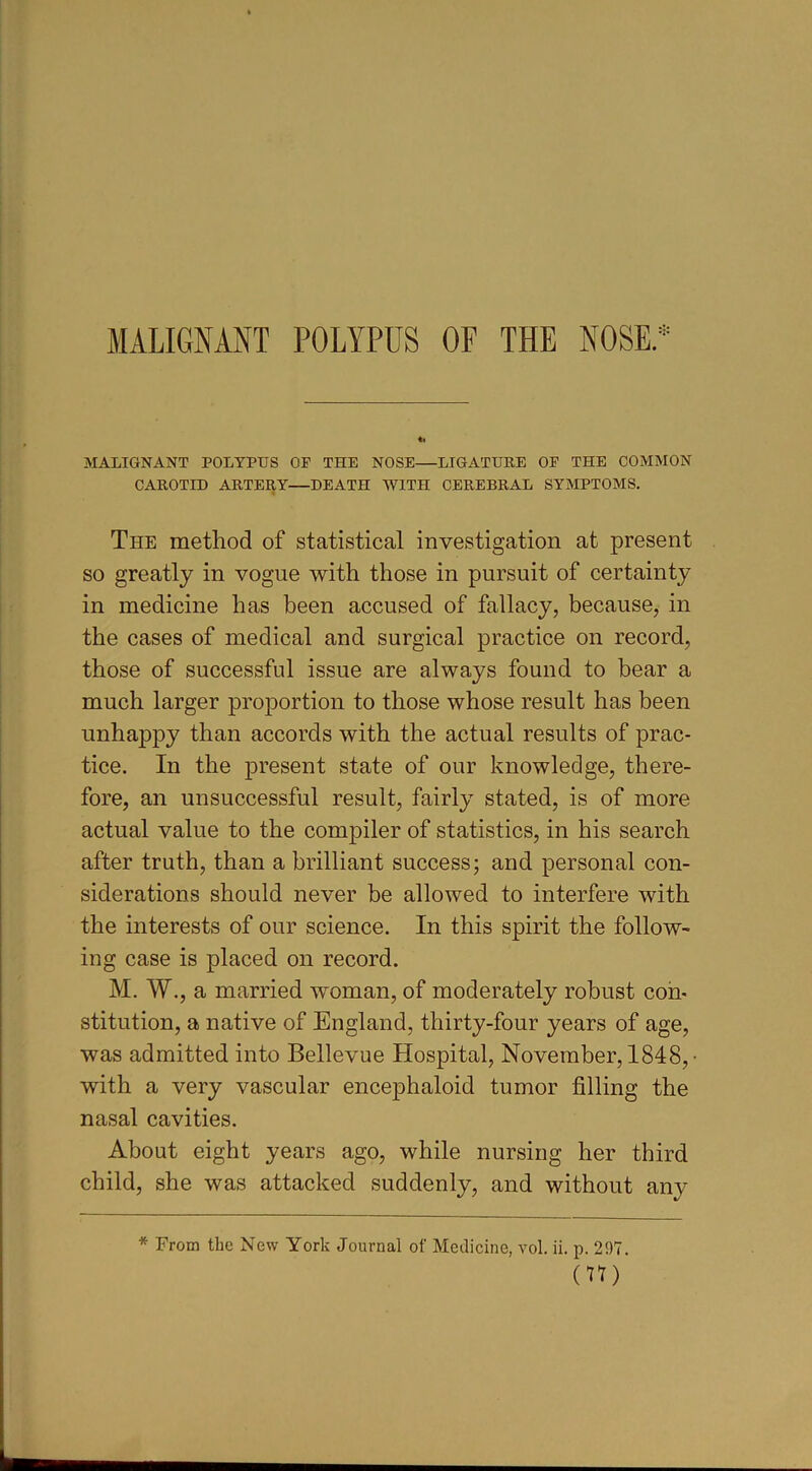 MALIGNANT POLYPUS OF THE NOSE.* MALIGNANT POLYPUS OP THE NOSE—LIGATURE OP THE COMMON CAROTID ARTERY—DEATH WITH CEREBRAL SYMPTOMS. The method of statistical investigation at present so greatly in vogue with those in pursuit of certainty in medicine has been accused of fallacy, because, in the cases of medical and surgical practice on record, those of successful issue are always found to bear a much larger proportion to those whose result has been unhappy than accords with the actual results of prac- tice. In the present state of our knowledge, there- fore, an unsuccessful result, fairly stated, is of more actual value to the compiler of statistics, in his search after truth, than a brilliant success; and personal con- siderations should never be allowed to interfere with the interests of our science. In this spirit the follow- ing case is placed on record. M. W., a married woman, of moderately robust con- stitution, a native of England, thirty-four years of age, was admitted into Bellevue Hospital, November, 1848, • with a very vascular encephaloid tumor filling the nasal cavities. About eight years ago, while nursing her third child, she was attacked suddenly, and without any * From the New York Journal of Medicine, vol. ii. p. 297. (H)