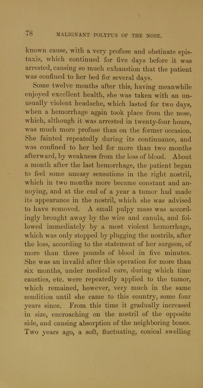 known cause, with a very profuse and obstinate epis- taxis, which continued for five days before it was arrested, causing so much exhaustion that the patient was confined to her bed for several days. Some twelve months after this, having meanwhile enjoyed excellent health, she was taken with an un- usually violent headache, which lasted for two days, when a hemorrhage again took place from the nose, which, although it was arrested in twenty-four hours, was much more profuse than on the former occasion. She fainted repeatedly during its continuance, and was confined to her bed for more than two months afterward, by weakness from the loss of blood. About a month after the last hemorrhage, the patient began to feel some uneasy sensations in the right nostril, which in two months more became constant and an- noying, and at the end of a year a tumor had made its appearance in the nostril, which she w*as advised to have removed. A small pulpy mass was accord- ingly brought away by the wire and canula, and fol- lowed immediately by a most violent hemorrhage, which was only stopped by plugging the nostrils, after the loss, according to the statement of her surgeon, of more than three pounds of blood in five minutes. She was an invalid after this operation for more than six months, under medical care, during which time caustics, etc. were repeatedly applied to the tumor, which remained, however, very much in the same condition until she came to this country, some four years since. From this time it gradually increased in size, encroaching on the nostril of the opposite side, and causing absorption of the neighboring bones. Two years ago, a soft, fluctuating, conical swelling