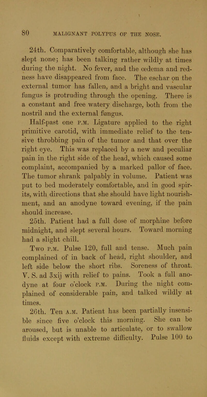 24th. Comparatively comfortable, although she has slept none; has been talking rather wildly at times during the night. No fever, and the oedema and red- ness have disappeared from face. The eschar on the external tumor has fallen, and a bright and vascular fungus is protruding through the opening. There is a constant and free watery discharge, both from the nostril and the external fungus. Half-past one p.m. Ligature applied to the right primitive carotid, with immediate relief to the ten- sive throbbing pain of the tumor and that over the right eye. This was replaced by a new and peculiar pain in the right side of the head, which caused some complaint, accompanied by a marked pallor of face. The tumor shrank palpably in volume. Patient was put to bed moderately comfortable, and in good spir- its, with directions that she should have light nourish- ment, and an anodyne toward evening, if the pain should increase. 25th. Patient had a full dose of morphine before midnight, and slept several hours. Toward morning had a slight chill. Two p.m. Pulse 120, full and tense. Much pain complained of in back of head, right shoulder, and left side below the short ribs. Soreness of throat. V. S. ad oxij with relief to pains. Took a full ano- dyne at four o’clock p.m. During the night com- plained of considerable pain, and talked wildly at times. 26th. Ten A.M. Patient has been partially insensi- ble since five o’clock this morning. She can be aroused, but is unable to articulate, or to swallow fluids except with extreme difficulty. Pulse 100 to