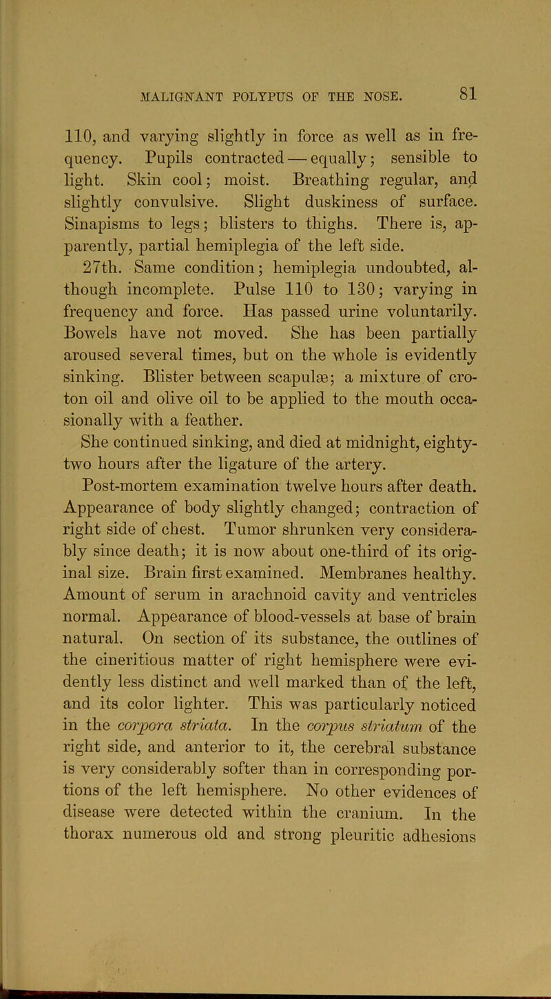 110, and varying slightly in force as well as in fre- quency. Pupils contracted — equally; sensible to light. Skin cool; moist. Breathing regular, and slightly convulsive. Slight duskiness of surface. Sinapisms to legs; blisters to thighs. There is, ap- parently, partial hemiplegia of the left side. 27th. Same condition; hemiplegia undoubted, al- though incomplete. Pulse 110 to 130; varying in frequency and force. Has passed urine voluntarily. Bowels have not moved. She has been partially aroused several times, but on the whole is evidently sinking. Blister between scapulas; a mixture of cro- ton oil and olive oil to be applied to the mouth occa- sionally with a feather. She continued sinking, and died at midnight, eighty- two hours after the ligature of the artery. Post-mortem examination twelve hours after death. Appearance of body slightly changed; contraction of right side of chest. Tumor shrunken very considera- bly since death; it is now about one-third of its orig- inal size. Brain first examined. Membranes healthy. Amount of serum in arachnoid cavity and ventricles normal. Appearance of blood-vessels at base of brain natural. On section of its substance, the outlines of the cineritious matter of right hemisphere were evi- dently less distinct and well marked than of the left, and its color lighter. This was particularly noticed in the corpora striata. In the corpus striatum of the right side, and anterior to it, the cerebral substance is very considerably softer than in corresponding por- tions of the left hemisphere. No other evidences of disease were detected within the cranium. In the thorax numerous old and strong pleuritic adhesions