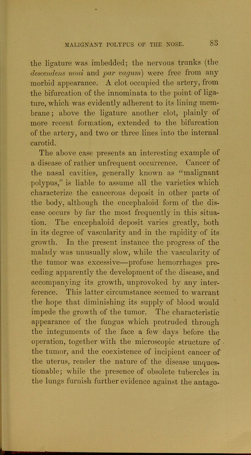 the ligature was imbedded; the nervous trunks (the descendens noni and par vagum) were free from any morbid appearance. A clot occupied the artery, from the bifurcation of the innominata to the point of liga- ture, which was evidently adherent to its lining mem- brane ; above the ligature another clot, plainly of more recent formation, extended to the bifurcation of the artery, and two or three lines into the internal carotid. The above case presents an interesting example of a disease of rather unfrequent occurrence. Cancer of the nasal cavities, generally known as “malignant polypus,” is liable to assume all the varieties which characterize the cancerous deposit in other parts of the body, although the encephaloid form of the dis- ease occurs by far the most frequently in this situa- tion. The encephaloid deposit varies greatly, both in its degree of vascularity and in the rapidity of its growth. In the present instance the progress of the malady was unusually slow, while the vascularity of the tumor was excessive—profuse hemorrhages pre- ceding apparently the development of the disease, and accompanying its growth, unprovoked by any inter- ference. This latter circumstance seemed to warrant the hope that diminishing its supply of blood would impede the growth of the tumor. The characteristic appearance of the fungus which protruded through the integuments of the face a few days before the operation, together with the microscopic structure of • the tumor, and the coexistence of incipient cancer of the uterus, render the nature of the disease unques- tionable; while the presence of obsolete tubercles in the lungs furnish further evidence against the antago-