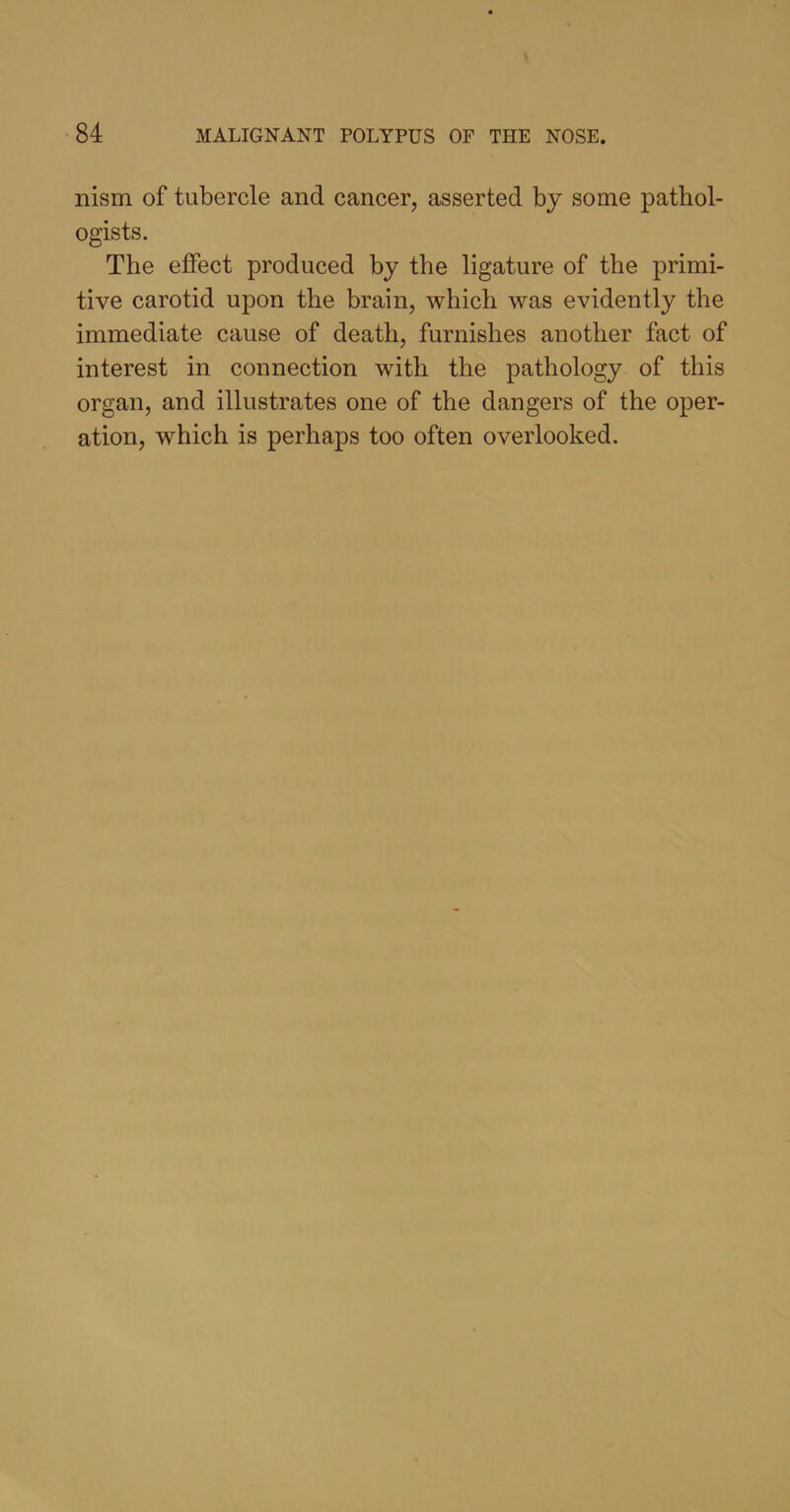 nism of tubercle and cancer, asserted by some pathol- ogists. The effect produced by the ligature of the primi- tive carotid upon the brain, which was evidently the immediate cause of death, furnishes another fact of interest in connection with the pathology of this organ, and illustrates one of the dangers of the oper- ation, which is perhaps too often overlooked.