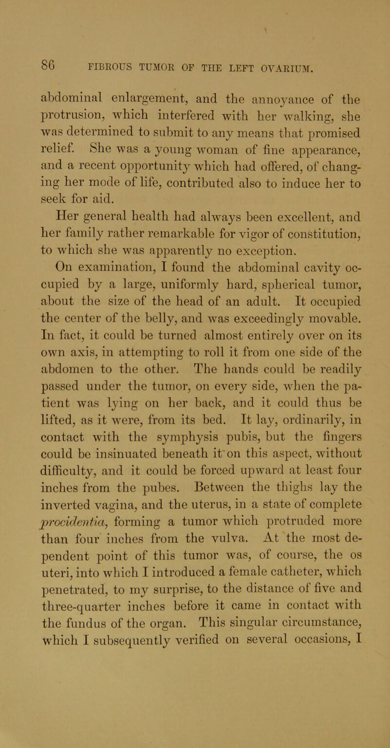 abdominal enlargement, and the annoyance of the protrusion, which interfered with her walking, she was determined to submit to any means that promised relief. She was a young woman of fine appearance, and a recent opportunity which had offered, of chang- ing her mode of life, contributed also to induce her to seek for aid. Her general health had always been excellent, and her family rather remarkable for vigor of constitution, to which she was apparently no exception. On examination, I found the abdominal cavity oc- cupied by a large, uniformly hard, spherical tumor, about the size of the head of an adult. It occupied the center of the belly, and was exceedingly movable. In fact, it could be turned almost entirely over on its own axis, in attempting to roll it from one side of the abdomen to the other. The hands could be readily passed under the tumor, on every side, when the pa- tient was lying on her back, and it could thus be lifted, as it were, from its bed. It lay, ordinarily, in contact with the symphysis pubis, but the fingers could be insinuated beneath it'on this aspect, without difficulty, and it could be forced upward at least four inches from the pubes. Between the thighs lay the inverted vagina, and the uterus, in a state of complete procidentia, forming a tumor which protruded more than four inches from the vulva. At the most de- pendent point of this tumor was, of course, the os uteri, into which I introduced a female catheter, which penetrated, to my surprise, to the distance ol five and three-quarter inches before it came in contact with the fundus of the organ. This singular circumstance, which I subsequently verified on several occasions, I