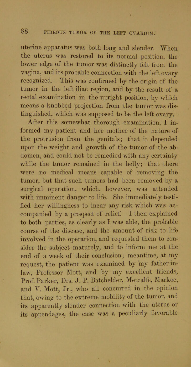 uterine apparatus was both long and slender. When the uterus was restored to its normal position, the lower edge of the tumor was distinctly felt from the vagina, and its probable connection with the left ovary recognized. This was confirmed by the origin of the tumor in the left iliac region, and by the result of a rectal examination in the upright position, by which means a knobbed projection from the tumor was dis- tinguished, which was supposed to be the left ovary. After this somewhat thorough examination, I in- formed my patient and her mother of the nature of the protrusion from the genitals; that it depended upon the weight and growth of the tumor of the ab- domen, and could not be remedied with any certainty while the tumor remained in the belly; that there were no medical means capable of removing the tumor, but that such tumors had been removed by a surgical operation, which, however, was attended with imminent danger to life. She immediately testi- fied her willingness to incur any risk which was ac- companied by a prospect of relief. I then explained to both parties, as clearly as I was able, the probable course of the disease, and the amount of risk to life involved in the operation, and requested them to con- sider the subject maturely, and to inform me at the end of a week of their conclusion; meantime, at my request, the patient was examined by my father-in- law, Professor Mott, and by my excellent friends, Prof. Parker, Drs. J. P. Batchelder, Metcalfe, Markoe, and V. Mott, Jr., who all concurred in the opinion that, owing to the extreme mobility of the tumor, and its apparently slender connection with the uterus or its appendages, the case was a peculiarly favorable