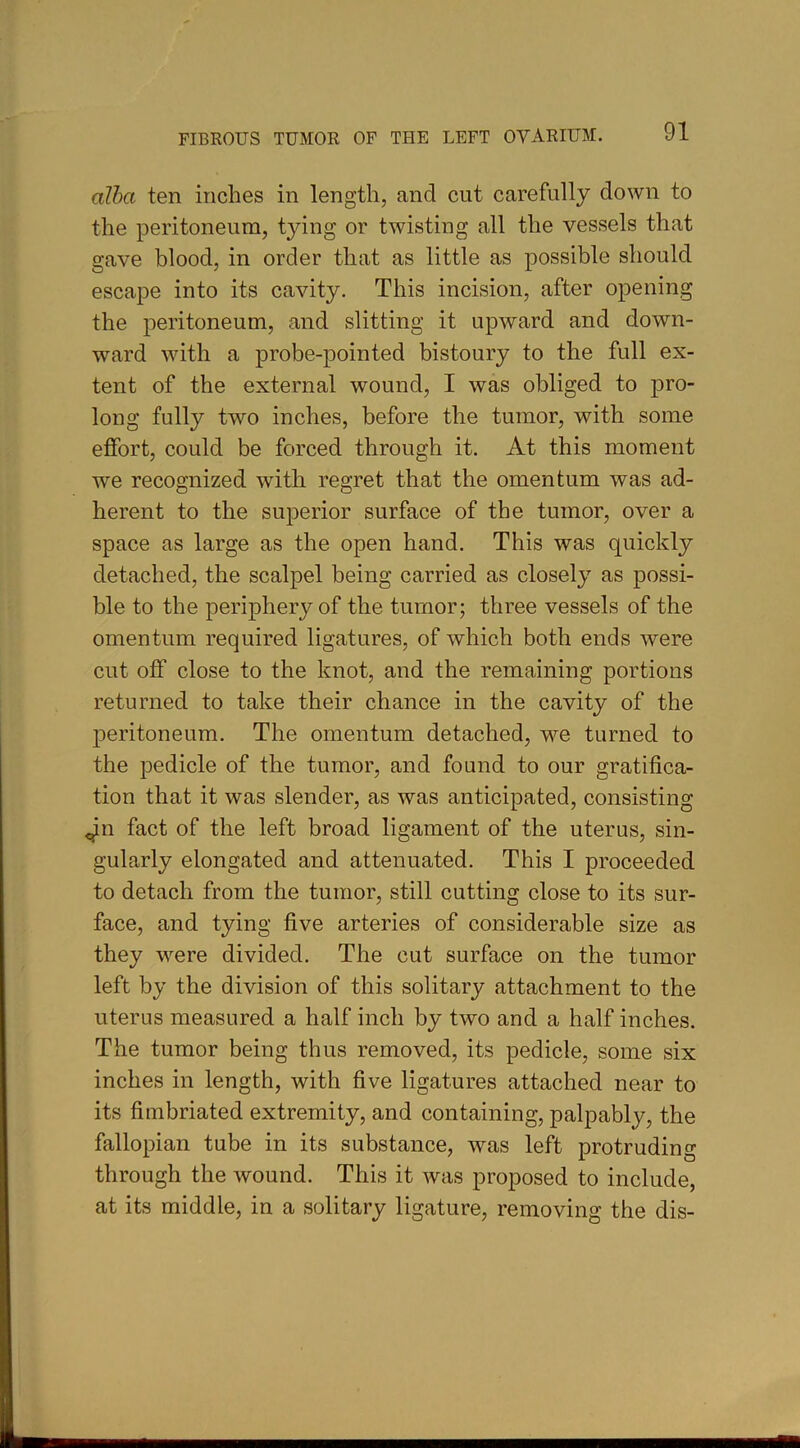 alba ten inches in length, and cut carefully clown to the peritoneum, tying or twisting all the vessels that gave blood, in order that as little as possible should escape into its cavity. This incision, after opening the peritoneum, and slitting it upward and down- ward with a probe-pointed bistoury to the full ex- tent of the external wound, I was obliged to pro- long fully two inches, before the tumor, with some effort, could be forced through it. At this moment we recognized with regret that the omentum was ad- herent to the superior surface of the tumor, over a space as large as the open hand. This was quickly detached, the scalpel being carried as closely as possi- ble to the periphery of the tumor; three vessels of the omentum required ligatures, of which both ends were cut off close to the knot, and the remaining portions returned to take their chance in the cavity of the peritoneum. The omentum detached, we turned to the pedicle of the tumor, and found to our gratifica- tion that it was slender, as was anticipated, consisting ^n fact of the left broad ligament of the uterus, sin- gularly elongated and attenuated. This I proceeded to detach from the tumor, still cutting close to its sur- face, and tying five arteries of considerable size as they were divided. The cut surface on the tumor left by the division of this solitary attachment to the uterus measured a half inch by two and a half inches. The tumor being thus removed, its pedicle, some six inches in length, with five ligatures attached near to its fimbriated extremity, and containing, palpably, the fallopian tube in its substance, was left protruding through the wound. This it was proposed to include, at its middle, in a solitary ligature, removing the dis-