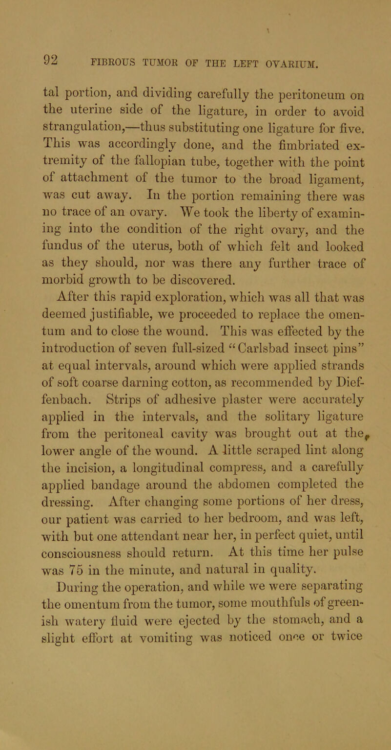 tal portion, and dividing carefully the peritoneum on the uterine side of the ligature, in order to avoid strangulation,—thus substituting one ligature for five. This was accordingly done, and the fimbriated ex- tremity of the fallopian tube, together with the point of attachment of the tumor to the broad ligament, was cut away. In the portion remaining there was no trace of an ovary. We took the liberty of examin- ing into the condition of the right ovary, and the fundus of the uterus, both of which felt and looked as they should, nor was there any further trace of morbid growth to be discovered. After this rapid exploration, which was all that was deemed justifiable, we proceeded to replace the omen- tum and to close the wound. This was effected by the introduction of seven full-sized “ Carlsbad insect pins” at equal intervals, around which were applied strands of soft coarse darning cotton, as recommended by Dief- fenbach. Strips of adhesive plaster were accurately applied in the intervals, and the solitary ligature from the peritoneal cavity was brought out at thef lower angle of the wound. A little scraped lint along the incision, a longitudinal compress, and a carefully applied bandage around the abdomen completed the dressing. After changing some portions of her dress, our patient was carried to her bedroom, and was left, with but one attendant near her, in perfect quiet, until consciousness should return. At this time her pulse was 75 in the minute, and natural in quality. During the operation, and while we were separating the omentum from the tumor, some mouthfuls of green- ish watery fluid were ejected by the stomach, and a slight effort at vomiting was noticed once or twice