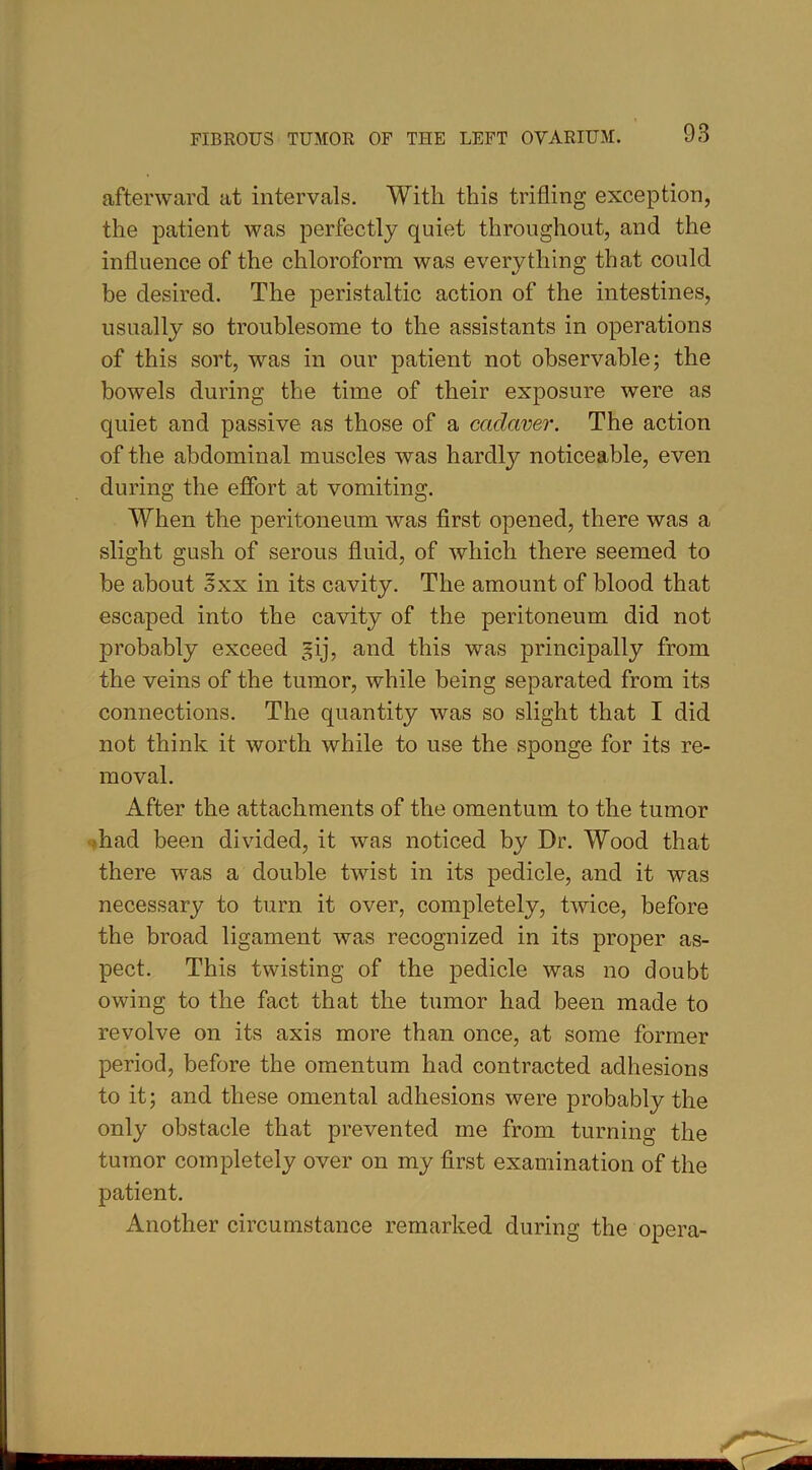 afterward at intervals. With this trifling exception, the patient was perfectly quiet throughout, and the influence of the chloroform was everything that could be desired. The peristaltic action of the intestines, usually so troublesome to the assistants in operations of this sort, was in our patient not observable; the bowels during the time of their exposure were as quiet and passive as those of a cadaver. The action of the abdominal muscles was hardly noticeable, even during the effort at vomiting. When the peritoneum was first opened, there was a slight gush of serous fluid, of which there seemed to be about oxx in its cavity. The amount of blood that escaped into the cavity of the peritoneum did not probably exceed gij, and this was principally from the veins of the tumor, while being separated from its connections. The quantity was so slight that I did not think it worth while to use the sponge for its re- moval. After the attachments of the omentum to the tumor had been divided, it was noticed by Dr. Wood that there was a double twist in its pedicle, and it was necessary to turn it over, completely, twice, before the broad ligament was recognized in its proper as- pect. This twisting of the pedicle was no doubt owing to the fact that the tumor had been made to revolve on its axis more than once, at some former period, before the omentum had contracted adhesions to it; and these omental adhesions were probably the only obstacle that prevented me from turning the tumor completely over on my first examination of the patient. Another circumstance remarked during the opera-