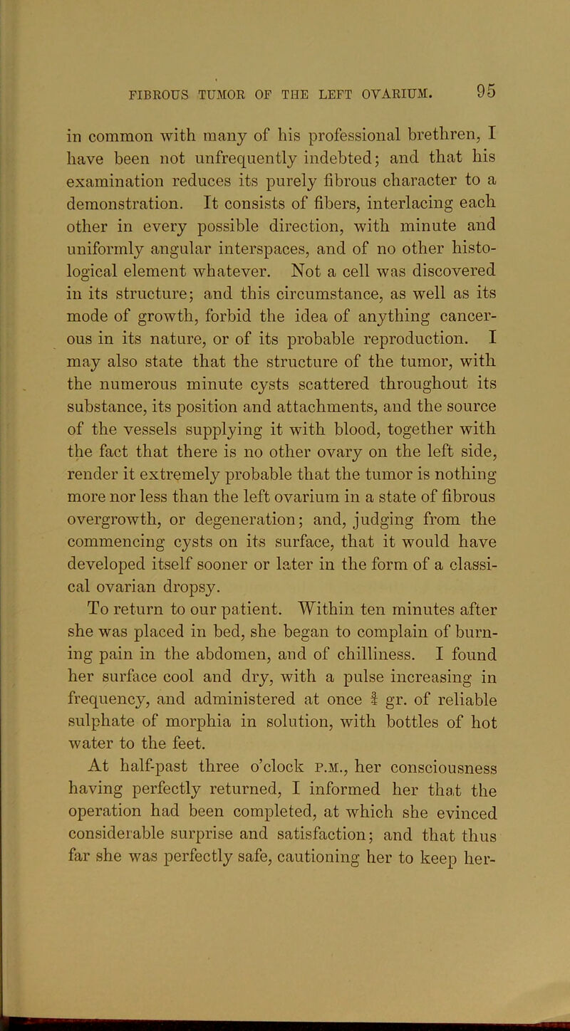 in common with many of his professional brethren, I have been not unfrequently indebted; and that his examination reduces its purely fibrous character to a demonstration. It consists of fibers, interlacing each other in every possible direction, with minute and uniformly angular interspaces, and of no other histo- logical element whatever. Not a cell was discovered in its structure; and this circumstance, as well as its mode of growth, forbid the idea of anything cancer- ous in its nature, or of its probable reproduction. I may also state that the structure of the tumor, with the numerous minute cysts scattered throughout its substance, its position and attachments, and the source of the vessels supplying it with blood, together with the fact that there is no other ovary on the left side, render it extremely probable that the tumor is nothing more nor less than the left ovarium in a state of fibrous overgrowth, or degeneration; and, judging from the commencing cysts on its surface, that it would have developed itself sooner or later in the form of a classi- cal ovarian dropsy. To return to our patient. Within ten minutes after she was placed in bed, she began to complain of burn- ing pain in the abdomen, and of chilliness. I found her surface cool and dry, with a pulse increasing in frequency, and administered at once I gr. of reliable sulphate of morphia in solution, with bottles of hot water to the feet. At half-past three o’clock p.m., her consciousness having perfectly returned, I informed her that the operation had been completed, at which she evinced considerable surprise and satisfaction; and that thus far she was perfectly safe, cautioning her to keep her-