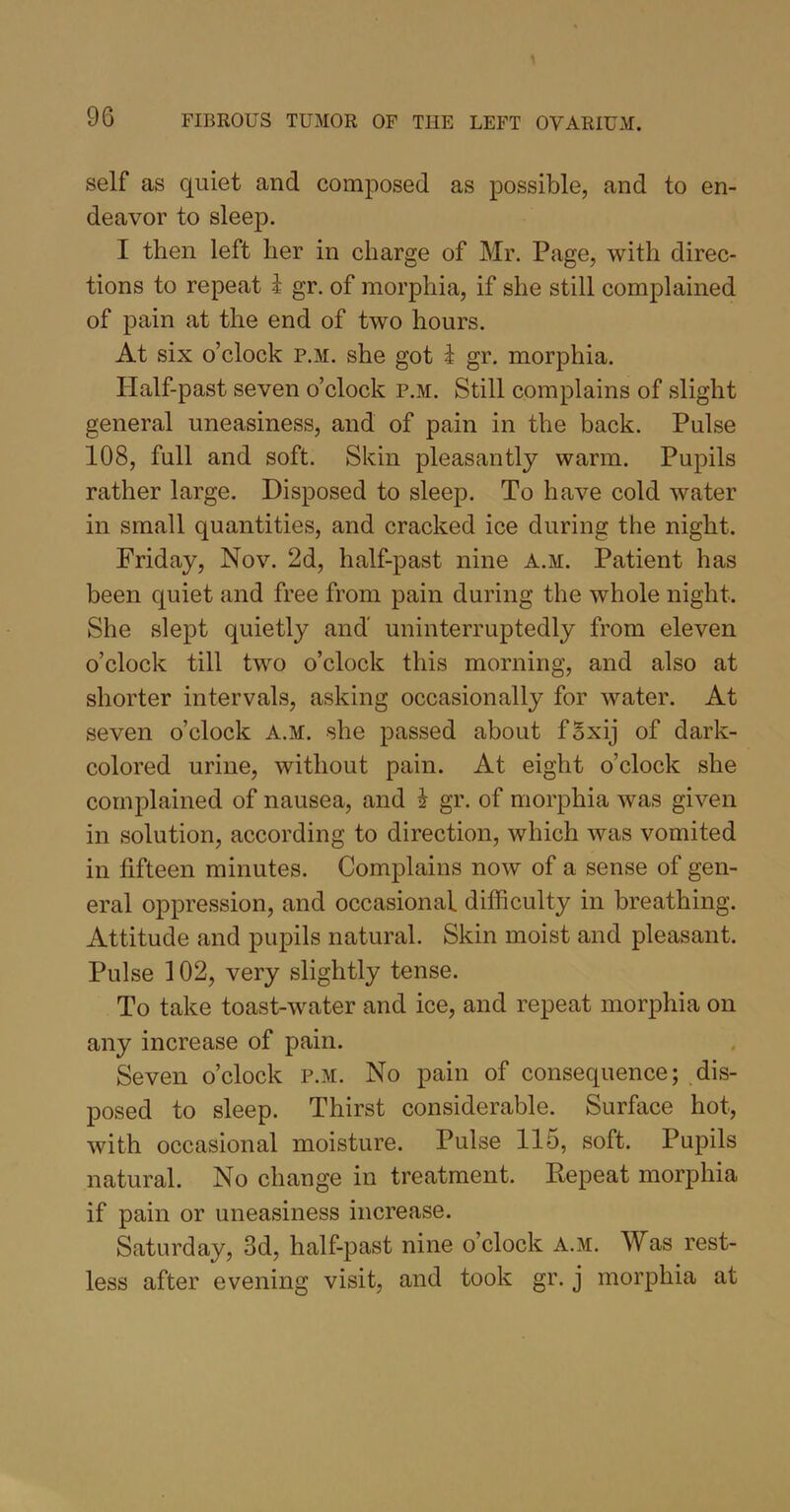 self as quiet and composed as possible, and to en- deavor to sleep. I then left her in charge of Mr. Page, with direc- tions to repeat i gr. of morphia, if she still complained of pain at the end of two hours. At six o’clock p.m. she got 1 gr. morphia. Half-past seven o’clock p.m. Still complains of slight general uneasiness, and of pain in the back. Pulse 108, full and soft. Skin pleasantly warm. Pupils rather large. Disposed to sleep. To have cold water in small quantities, and cracked ice during the night. Friday, Nov. 2d, half-past nine a.m. Patient has been quiet and free from pain during the whole night. She slept quietly and uninterruptedly from eleven o’clock till two o’clock this morning, and also at shorter intervals, asking occasionally for water. At seven o’clock a.m. she passed about fSxij of dark- colored urine, without pain. At eight o’clock she complained of nausea, and i gr. of morphia was given in solution, according to direction, which was vomited in fifteen minutes. Complains now of a sense of gen- eral oppression, and occasional difficulty in breathing. Attitude and pupils natural. Skin moist and pleasant. Pulse 102, very slightly tense. To take toast-water and ice, and repeat morphia on any increase of pain. Seven o’clock p.m. No pain of consequence; dis- posed to sleep. Thirst considerable. Surface hot, with occasional moisture. Pulse 115, soft. Pupils natural. No change in treatment. Repeat morphia if pain or uneasiness increase. Saturday, 3d, half-past nine o’clock a.m. Was rest- less after evening visit, and took gr. j morphia at