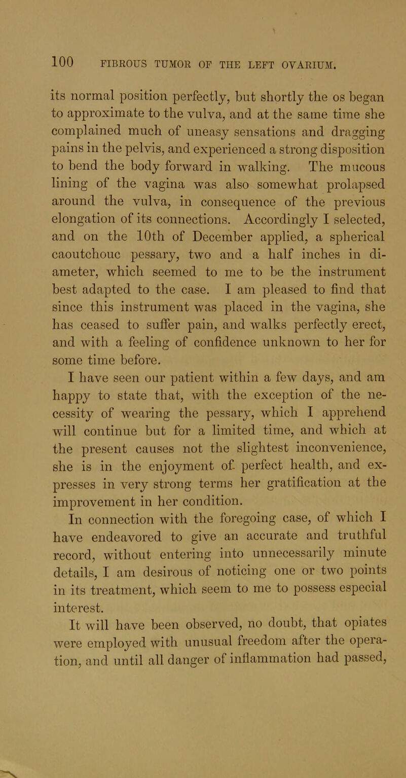 its normal position perfectly, but shortly the os began to approximate to the vulva, and at the same time she complained much of uneasy sensations and dragging pains in the pelvis, and experienced a strong disposition to bend the body forward in walking. The mucous lining of the vagina was also somewhat prolapsed around the vulva, in consequence of the previous elongation of its connections. Accordingly I selected, and on the 10th of December applied, a spherical caoutchouc pessary, two and a half inches in di- ameter, which seemed to me to be the instrument best adapted to the case. I am pleased to find that since this instrument was placed in the vagina, she has ceased to suffer pain, and walks perfectly erect, and with a feeling of confidence unknown to her for some time before. I have seen our patient within a few days, and am happy to state that, with the exception of the ne- cessity of wearing the pessary, which I apprehend will continue but for a limited time, and which at the present causes not the slightest inconvenience, she is in the enjoyment of perfect health, and ex- presses in very strong terms her gratification at the improvement in her condition. In connection with the foregoing case, of which I have endeavored to give an accurate and truthful record, without entering into unnecessarily minute details, I am desirous of noticing one or two points in its treatment, which seem to me to possess especial interest. It will have been observed, no doubt, that opiates were employed with unusual freedom after the opera- tion, and until all danger of inflammation had passed,