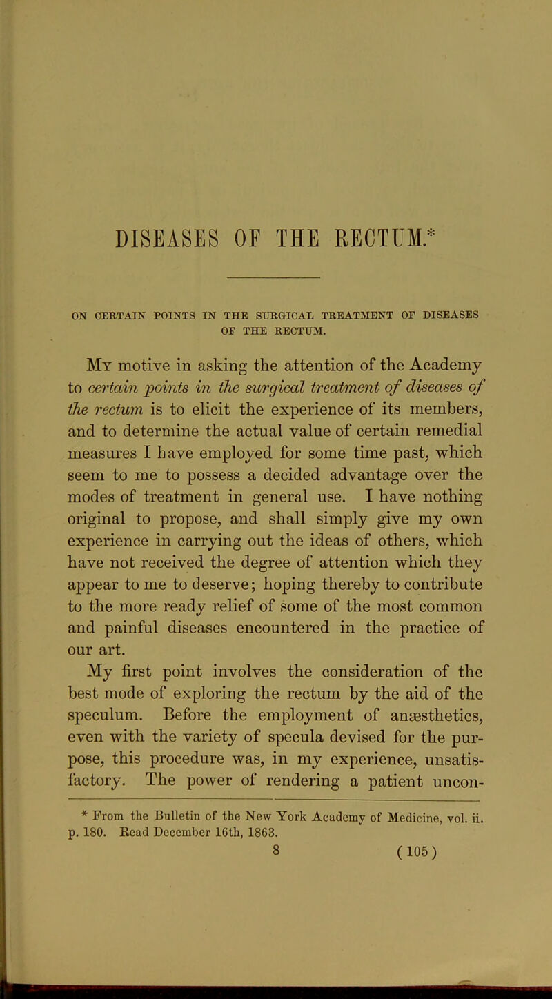 DISEASES OF THE RECTUM* ON CERTAIN POINTS IN THE SURGICAL TREATMENT OF DISEASES OF THE RECTUM. My motive in asking the attention of the Academy to certain points in the surgical treatment of diseases of the rectum is to elicit the experience of its members, and to determine the actual value of certain remedial measures I have employed for some time past, which seem to me to possess a decided advantage over the modes of treatment in general use. I have nothing original to propose, and shall simply give my own experience in carrying out the ideas of others, which have not received the degree of attention which they appear to me to deserve; hoping thereby to contribute to the more ready relief of some of the most common and painful diseases encountered in the practice of our art. My first point involves the consideration of the best mode of exploring the rectum by the aid of the speculum. Before the employment of anesthetics, even with the variety of specula devised for the pur- pose, this procedure was, in my experience, unsatis- factory. The power of rendering a patient uncon- * From the Bulletin of the New York Academy of Medicine, vol. ii. p. 180. Read December 10th, 1863.