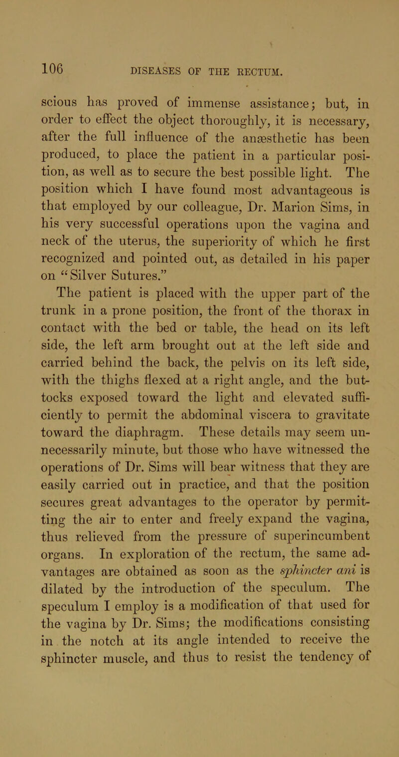 scious has proved of immense assistance; but, in order to effect the object thoroughly, it is necessary, after the full influence of the anaesthetic has been produced, to place the patient in a particular posi- tion, as well as to secure the best possible light. The position which I have found most advantageous is that employed by our colleague, Dr. Marion Sims, in his very successful operations upon the vagina and neck of the uterus, the superiority of which he first recognized and pointed out, as detailed in his paper on “Silver Sutures.” The patient is placed with the upper part of the trunk in a prone position, the front of the thorax in contact with the bed or table, the head on its left side, the left arm brought out at the left side and carried behind the back, the pelvis on its left side, with the thighs flexed at a right angle, and the but- tocks exposed toward the light and elevated suffi- ciently to permit the abdominal viscera to gravitate toward the diaphragm. These details may seem un- necessarily minute, but those who have witnessed the operations of Dr. Sims will bear witness that they are easily carried out in practice, and that the position secures great advantages to the operator by permit- ting the air to enter and freely expand the vagina, thus relieved from the pressure of superincumbent organs. In exploration of the rectum, the same ad- vantages are obtained as soon as the sphincter ani is dilated by the introduction of the speculum. The speculum I employ is a modification of that used for the vagina by Dr. Sims; the modifications consisting in the notch at its angle intended to receive the sphincter muscle, and thus to resist the tendency of