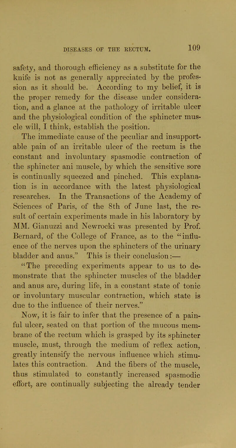 safety, and thorough efficiency as a substitute for the knife is not as generally appreciated by the profes- sion as it should be. According to my belief, it is the proper remedy for the disease under considera- tion, and a glance at the pathology of irritable ulcer and the physiological condition of the sphincter mus- cle will, I think, establish the position. The immediate cause of the peculiar and insupport- able pain of an irritable ulcer of the rectum is the constant and involuntary spasmodic contraction of the sphincter ani muscle, by which the sensitive sore is continually squeezed and pinched. This explana- tion is in accordance with the latest physiological researches. In the Transactions of the Academy of Sciences of Paris, of the 8th of June last, the re- sult of certain experiments made in his laboratory by MM. Gianuzzi and Newrocki wras presented by Prof. Bernard, of the College of France, as to the “influ- ence of the nerves upon the sphincters of the urinary bladder and anus.” This is their conclusion:— “The preceding experiments appear to us to de- monstrate that the sphincter muscles of the bladder and anus are, during life, in a constant state of tonic or involuntary muscular contraction, which state is due to the influence of their nerves.” Now, it is fair to infer that the presence of a pain- ful ulcer, seated on that portion of the mucous mem- brane of the rectum which is grasped by its sphincter muscle, must, through the medium of reflex action, greatly intensify the nervous influence which stimu- lates this contraction. And the fibers of the muscle, thus stimulated to constant^ increased spasmodic effort, are continually subjecting the already tender