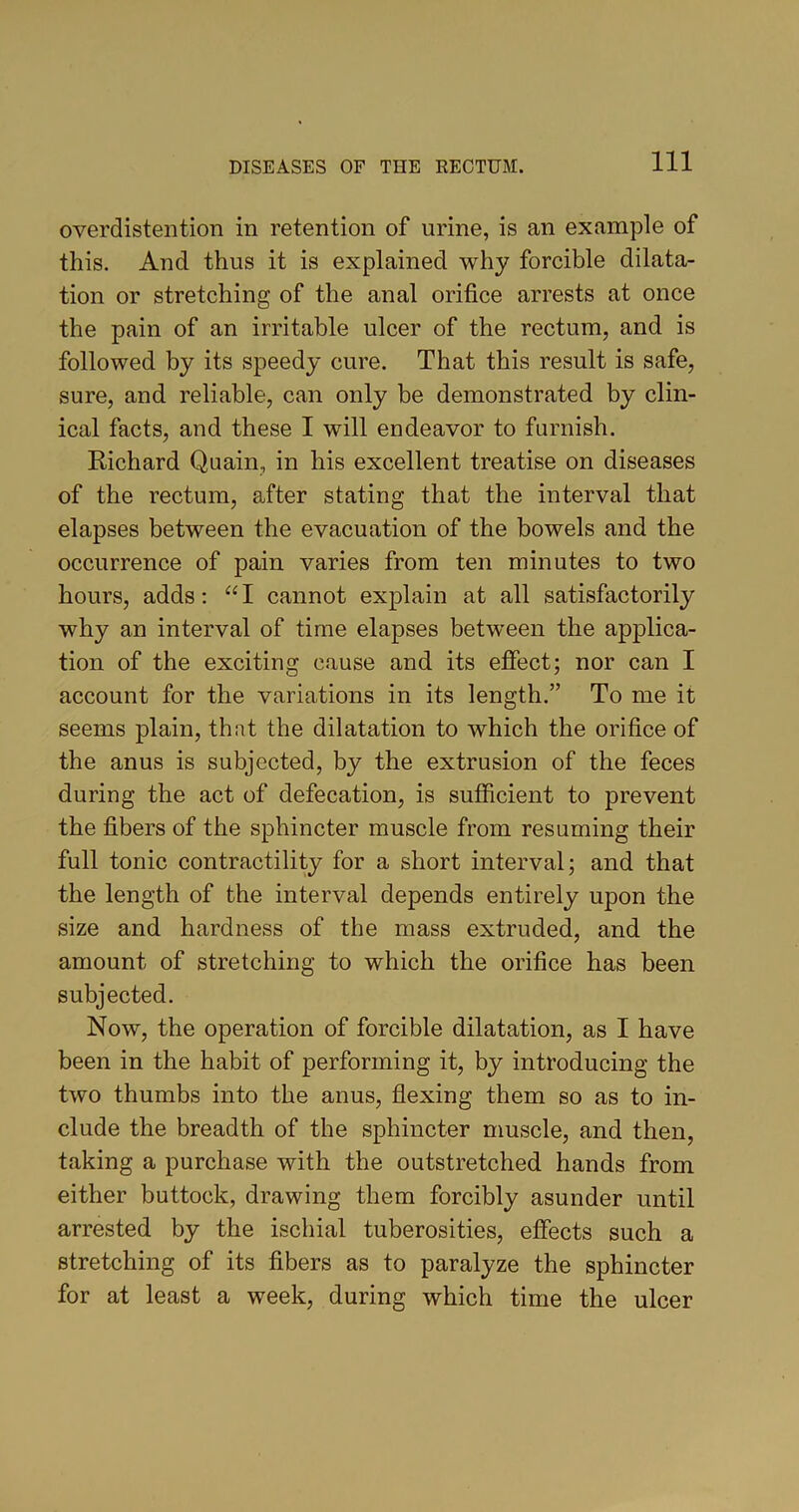 overdistention in retention of urine, is an example of this. And thus it is explained why forcible dilata- tion or stretching of the anal orifice arrests at once the pain of an irritable ulcer of the rectum, and is followed by its speedy cure. That this result is safe, sure, and reliable, can only be demonstrated by clin- ical facts, and these I will endeavor to furnish. Richard Quain, in his excellent treatise on diseases of the rectum, after stating that the interval that elapses between the evacuation of the bowels and the occurrence of pain varies from ten minutes to two hours, adds: “I cannot explain at all satisfactorily why an interval of time elapses between the applica- tion of the exciting cause and its effect; nor can I account for the variations in its length.” To me it seems plain, that the dilatation to which the orifice of the anus is subjected, by the extrusion of the feces during the act of defecation, is sufficient to prevent the fibers of the sphincter muscle from resuming their full tonic contractility for a short interval; and that the length of the interval depends entirely upon the size and hardness of the mass extruded, and the amount of stretching to which the orifice has been subjected. Now, the operation of forcible dilatation, as I have been in the habit of performing it, by introducing the two thumbs into the anus, flexing them so as to in- clude the breadth of the sphincter muscle, and then, taking a purchase with the outstretched hands from either buttock, drawing them forcibly asunder until arrested by the ischial tuberosities, effects such a stretching of its fibers as to paralyze the sphincter for at least a week, during which time the ulcer