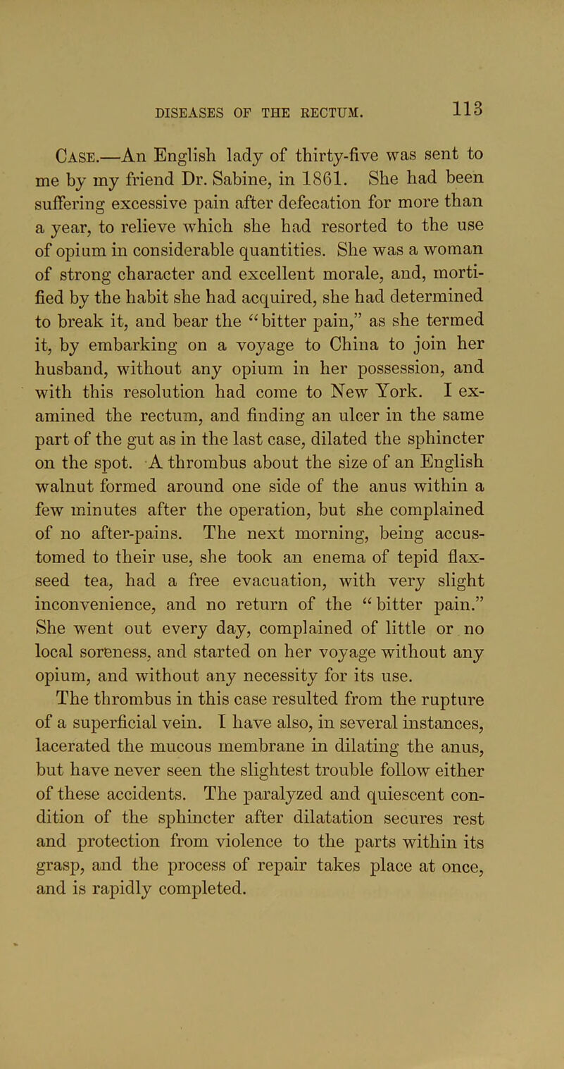 Case.—An English lady of thirty-five was sent to me by my friend Dr. Sabine, in 1861. She had been suffering excessive pain after defecation for more than a year, to relieve which she had resorted to the use of opium in considerable quantities. She was a woman of strong character and excellent morale, and, morti- fied by the habit she had acquired, she had determined to break it, and bear the “ bitter pain,” as she termed it, by embarking on a voyage to China to join her husband, without any opium in her possession, and with this resolution had come to New York. I ex- amined the rectum, and finding an ulcer in the same part of the gut as in the last case, dilated the sphincter on the spot. A thrombus about the size of an English walnut formed around one side of the anus within a few minutes after the operation, but she complained of no after-pains. The next morning, being accus- tomed to their use, she took an enema of tepid flax- seed tea, had a free evacuation, with very slight inconvenience, and no return of the “ bitter pain.” She went out every day, complained of little or no local soreness, and started on her voyage without any opium, and without any necessity for its use. The thrombus in this case resulted from the rupture of a superficial vein. 1 have also, in several instances, lacerated the mucous membrane in dilating the anus, but have never seen the slightest trouble follow either of these accidents. The paralyzed and quiescent con- dition of the sphincter after dilatation secures rest and protection from violence to the parts within its grasp, and the process of repair takes place at once, and is rapidly completed.