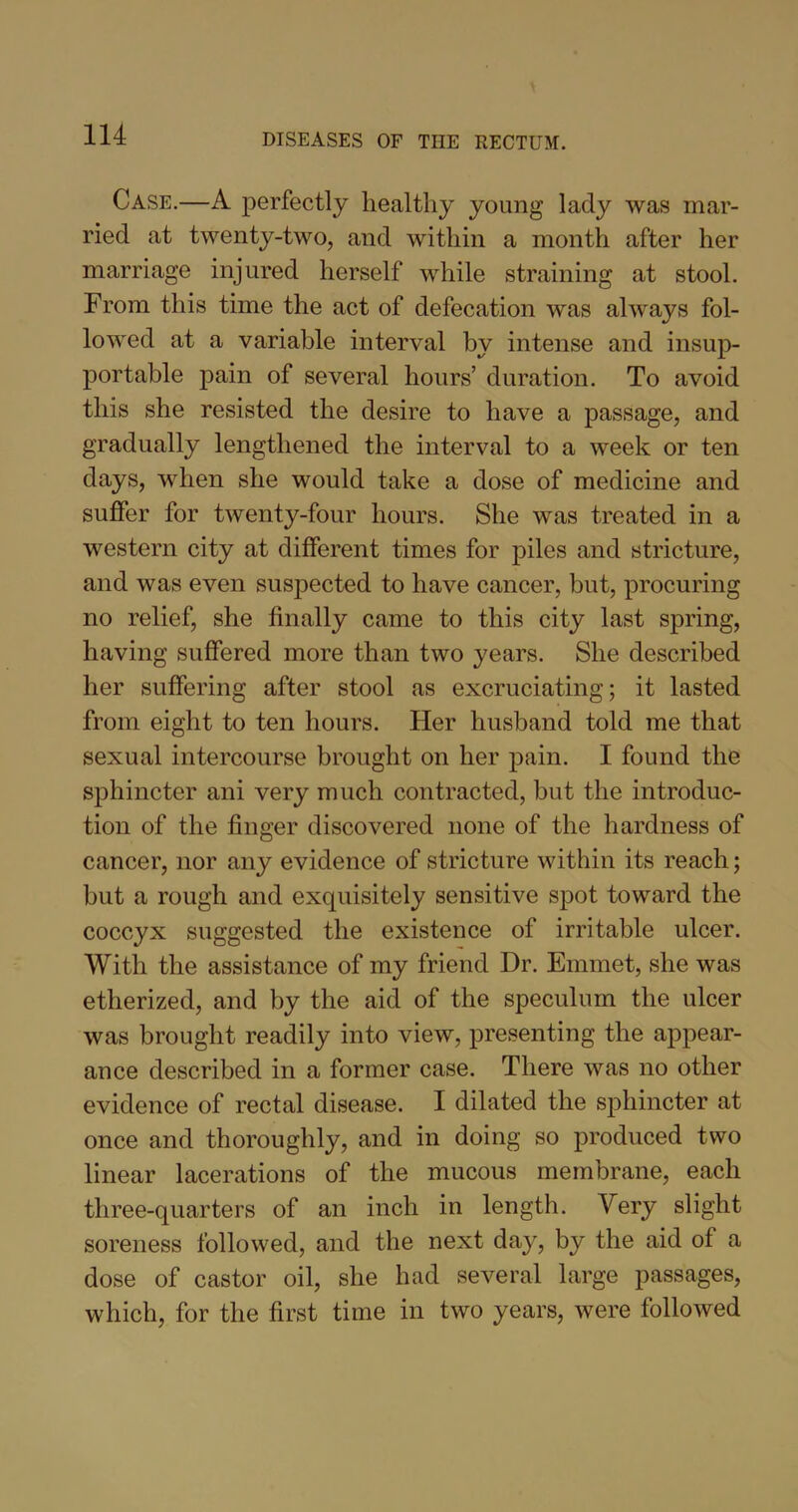 Case.—A perfectly healthy young lady was mar- ried at twenty-two, and within a month after her marriage injured herself while straining at stool. From this time the act of defecation was always fol- lowed at a variable interval by intense and insup- portable pain of several hours’ duration. To avoid this she resisted the desire to have a passage, and gradually lengthened the interval to a week or ten days, when she would take a dose of medicine and suffer for twenty-four hours. She was treated in a western city at different times for piles and stricture, and was even suspected to have cancer, but, procuring no relief, she finally came to this city last spring, having suffered more than two years. She described her suffering after stool as excruciating; it lasted from eight to ten hours. Her husband told me that sexual intercourse brought on her pain. I found the sphincter ani very much contracted, but the introduc- tion of the finger discovered none of the hardness of cancer, nor any evidence of stricture within its reach; but a rough and exquisitely sensitive spot toward the coccyx suggested the existence of irritable ulcer. With the assistance of my friend Dr. Emmet, she was etherized, and by the aid of the speculum the ulcer was brought readily into view, presenting the appear- ance described in a former case. There was no other evidence of rectal disease. I dilated the sphincter at once and thoroughly, and in doing so produced two linear lacerations of the mucous membrane, each three-quarters of an inch in length. Very slight soreness followed, and the next day, by the aid of a dose of castor oil, she had several large passages, which, for the first time in two years, were followed