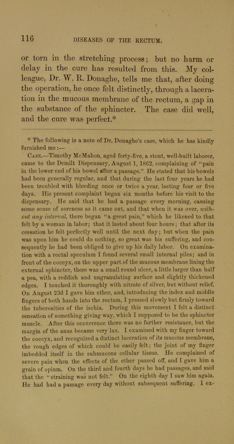 or torn in the stretching process; but no harm or delay in the cure has resulted from this. My col- league. Dr. W. R. Donaghe, tells me that, after doing the operation, he once felt distinctly, through a lacera- tion in the mucous membrane of the rectum, a gap in the substance of the sphincter. The case did well, and the cure was perfect.* * The following is a note of Dr. Donaghe’s case, which he has kindly furnished me:— Case.—Timothy McMahon, aged forty-five, a stout, well-built laborer, came to the Demilt Dispensary, August 1, 1862, complaining of “pain in the lower end of his bowel kfter a passage.” He stated that his bowels had been generally regular, and that during the last four years he had been troubled with bleeding once or twice a year, lasting four or five days. His present complaint began six months before his visit to the dispensary. He said that he had a passage every morning, causing some sense of soreness as it came out, and that when it was over, with- out any interval, there began “a great pain,” which he likened to that felt by a woman in labor; that it lasted about four hours ; that after its cessation he felt perfectly well until the next day; but when the pain was upon him he could do nothing, so great was his suffering, and con- sequently he had been obliged to give up his daily labor. On examina- tion with a rectal speculum I found several small internal piles; and in front of the coccyx, on the upper part of the mucous membrane lining the external sphincter, there was a small round ulcer, a little larger than half a pea, with a reddish and ungranulating surface and slightly thickened edges. I touched it thoroughly with nitrate of silver, but without relief. On August 23d I gave him ether, and, introducing the index and middle fingers of both hands into the rectum, I pressed slowly but firmly toward the tuberosities of the ischia. During this movement I felt a distinct sensation of something giving way, which I supposed to be the sphincter muscle. After this occurrence there was no further resistance, but the margin of the anus became very lax. I examined with my finger toward the coccyx, and recognized a distinct laceration of its mucous membrane, the rough edges of which could be easily felt; the joint of my finger imbedded itself in the submucous cellular tissue. He complained of severe pain when the effects of the ether passed off, and I gave him a grain of opium. On the third and fourth days he had passages, and said that the “ straining was not felt.” On the eighth day I saw him again. He had had a passage every day without subsequent suffering. I ex-