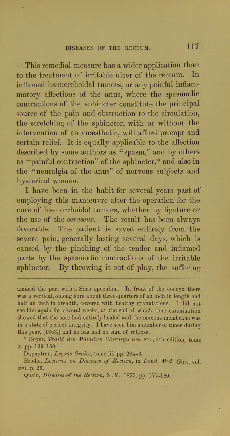 This remedial measure has a wider application than to the treatment of irritable ulcer of the rectum. In inflamed hmmorrhoidal tumors, or any painful inflam- matory affections of the anus, where the spasmodic contractions of the sphincter constitute the principal source of the pain and obstruction to the circulation, the stretching of the sphincter, with or without the intervention of an anaesthetic, will afford prompt and certain relief. It is equally applicable to the affection described by some authors as “spasm,” and by others as “painful contraction” of the sphincter,* * and also in the “neuralgia of the anus” of nervous subjects and hysterical women. I have been in the habit for several years past of employing this manoeuvre after the operation for the cure of hhemorrhoidal tumors, whether by ligature or the use of the ecraseur. The result has been always favorable. The patient is saved entirely from the severe pain, generally lasting several days, which is caused by the pinching of the tender and inflamed parts by the spasmodic contractions of the irritable sphincter. By throwing it out of play, the suffering amined the part with a Sims speculum. In front of the coccyx there was a vertical, oblong sore about three-quarters of an inch in length and half an inch in breadth, covered with healthy granulations. I did not see him again for several weeks, at the end of which time examination showed that the sore had entirely healed and the mucous membrane was in a state of perfect integrity. I have seen him a number of times during this year, (1863,) and he has had no sign of relapse. * Boyer, Trait6 des Maladies Chirurgicales, etc., 4th edition, tome x. pp. 139-150. Dupuytren, Legons Orales, tome iii. pp. 284-6. Brodie, Lectures on Diseases of Rectum, in Lond. Med. Gaz., vol. xvi. p. 26. Quain, Diseases of the Rectum, N. Y., 1855, pp. 177-180.