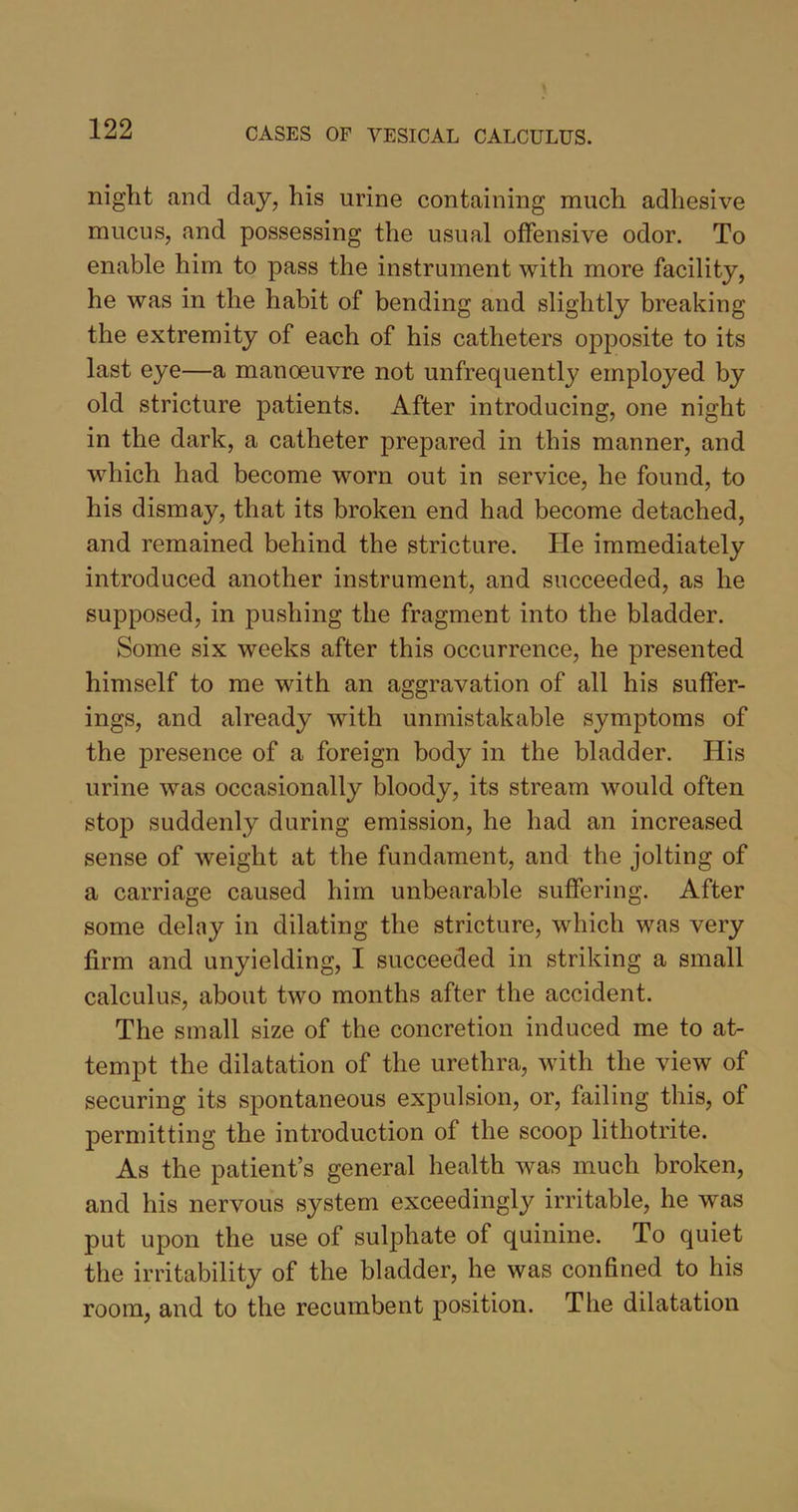 night and day, his urine containing much adhesive mucus, and possessing the usual offensive odor. To enable him to pass the instrument with more facility, he was in the habit of bending and slightly breaking the extremity of each of his catheters opposite to its last eye—a manoeuvre not unfrequently employed by old stricture patients. After introducing, one night in the dark, a catheter prepared in this manner, and which had become worn out in service, he found, to his dismay, that its broken end had become detached, and remained behind the stricture. He immediately introduced another instrument, and succeeded, as he supposed, in pushing the fragment into the bladder. Some six weeks after this occurrence, he presented himself to me with an aggravation of all his suffer- ings, and already with unmistakable symptoms of the presence of a foreign body in the bladder. His urine was occasionally bloody, its stream would often stop suddenly during emission, he had an increased sense of weight at the fundament, and the jolting of a carriage caused him unbearable suffering. After some delay in dilating the stricture, which was very firm and unyielding, I succeeded in striking a small calculus, about two months after the accident. The small size of the concretion induced me to at- tempt the dilatation of the urethra, with the view of securing its spontaneous expulsion, or, failing this, of permitting the introduction of the scoop lithotrite. As the patient’s general health was much broken, and his nervous system exceedingly irritable, he was put upon the use of sulphate of quinine. To quiet the irritability of the bladder, he was confined to his room, and to the recumbent position. The dilatation