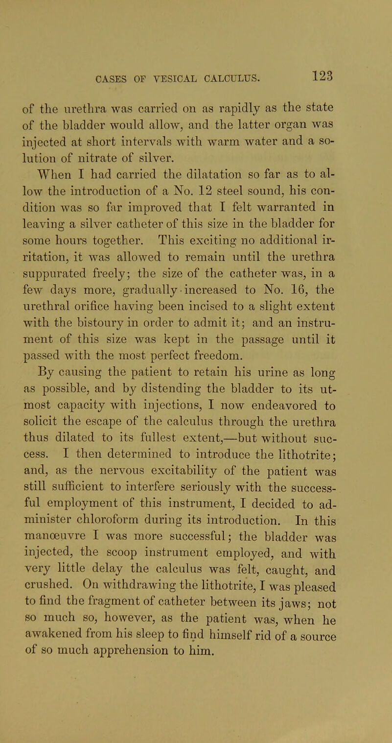 of the urethra was carried on as rapidly as the state of the bladder would allow, and the latter organ was injected at short intervals with warm water and a so- lution of nitrate of silver. When I had carried the dilatation so far as to al- low the introduction of a No. 12 steel sound, his con- dition was so far improved that I felt warranted in leaving a silver catheter of this size in the bladder for some hours together. This exciting no additional ir- ritation, it was allowed to remain until the urethra suppurated freely; the size of the catheter was, in a few days more, gradually increased to No. 16, the urethral orifice having been incised to a slight extent with the bistoury in order to admit it; and an instru- ment of this size was kept in the passage until it passed with the most perfect freedom. By causing the patient to retain his urine as long as possible, and by distending the bladder to its ut- most capacity with injections, I now endeavored to solicit the escape of the calculus through the urethra thus dilated to its fullest extent,—but without suc- cess. I then determined to introduce the lithotrite; and, as the nervous excitability of the patient was still sufficient to interfere seriously with the success- ful employment of this instrument, I decided to ad- minister chloroform during its introduction. In this manoeuvre I was more successful; the bladder was injected, the scoop instrument employed, and with very little delay the calculus was felt, caught, and crushed. On withdrawing the lithotrite, I was pleased to find the fragment of catheter between its jaws; not so much so, however, as the patient was, when he awakened from his sleep to find himself rid of a source of so much apprehension to him.