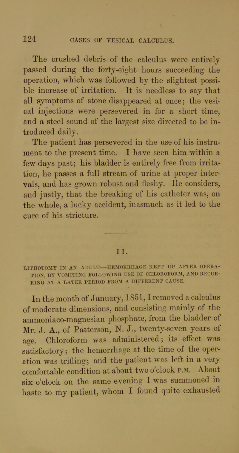 The crushed debris of the calculus were entirely passed during the forty-eight hours succeeding the operation, which was followed by the slightest possi- ble increase of irritation. It is needless to say that all symptoms of stone disappeared at once; the vesi- cal injections were persevered in for a short time, and a steel sound of the largest size directed to be in- troduced daily. The patient has persevered in the use of his instru- ment to the present time. I have seen him within a few days past; his bladder is entirely free from irrita- tion, he passes a full stream of urine at proper inter- vals, and has grown robust and fleshy. He considers, and justly, that the breaking of his catheter was, on the whole, a lucky accident, inasmuch as it led to the cure of his stricture. II. LITHOTOMY IN AN ADULT—HEMORRHAGE KEPT UP AFTER OPERA- TION, BY VOMITING FOLLOWING USE OF CHLOROFORM, AND RECUR- RING AT A LATER PERIOD FROM A DIFFERENT CAUSE. In the month of January, 1851,1 removed a calculus of moderate dimensions, and consisting mainly of the ammoniaco-magnesian phosphate, from the bladder of Mr. J. A., of Patterson, N. J., twenty-seven years of age. Chloroform was administered; its effect was satisfactory; the hemorrhage at the time of the oper- ation was trifling; and the patient was left in a very comfortable condition at about two o clock p.m. About six o’clock on the same evening I was summoned in haste to my patient, whom I found quite exhausted