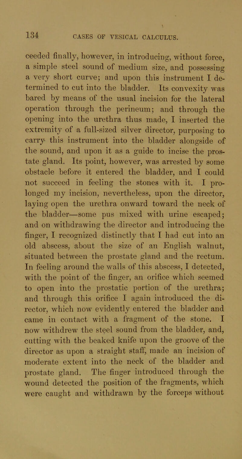ceecled finally, however, in introducing, without force, a simple steel sound of medium size, and possessing a very short curve; and upon this instrument I de- termined to cut into the bladder. Its convexity was bared by means of the usual incision for the lateral operation through the perineum; and through the opening into the urethra thus made, I inserted the extremity of a full-sized silver director, purposing to carry this instrument into the bladder alongside of the sound, and upon it as a guide to incise the pros- tate gland. Its point, however, was arrested by some obstacle before it entered the bladder, and I could not succeed in feeling the stones with it. I pro- longed my incision, nevertheless, upon the director, laying open the urethra onward toward the neck of the bladder—some pus mixed with urine escaped; and on withdrawing the director and introducing the finger, I recognized distinctly that I had cut into an old abscess, about the size of an English walnut, situated between the prostate gland and the rectum. In feeling around the walls of this abscess, I detected, with the point of the finger, an orifice which seemed to open into the prostatic portion of the urethra; and through this orifice I again introduced the di- rector, which now evidently entered the bladder and came in contact with a fragment of the stone. I now withdrew the steel sound from the bladder, and, cutting with the beaked knife upon the groove of the director as upon a straight staff, made an incision of moderate extent into the neck of the bladder and prostate gland. The finger introduced through the wound detected the position of the fragments, which were caught and withdrawn by the forceps without