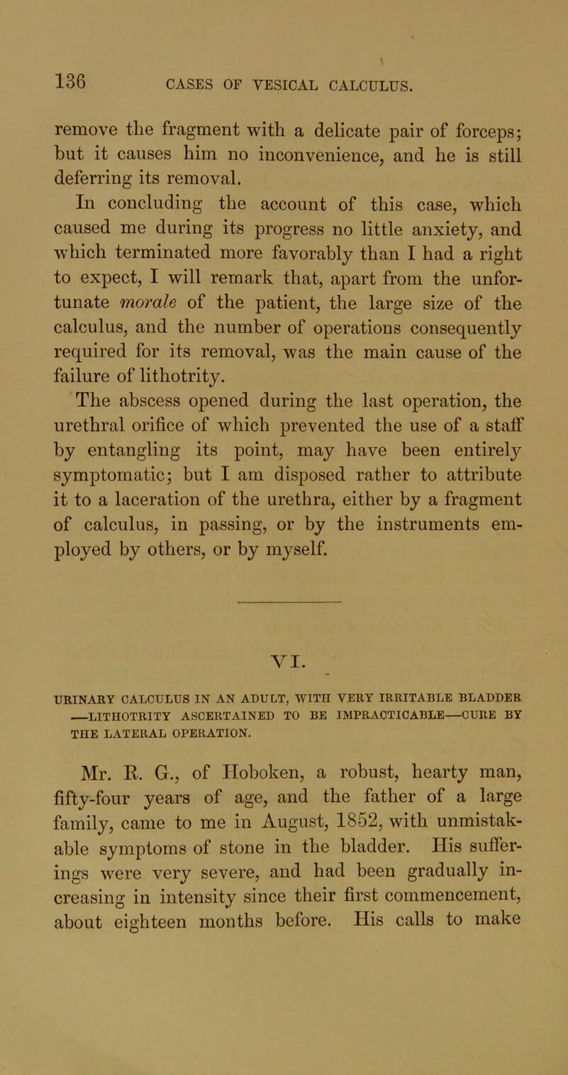 remove the fragment with a delicate pair of forceps; but it causes him no inconvenience, and he is still deferring its removal. In concluding the account of this case, which caused me during its progress no little anxiety, and which terminated more favorably than I had a right to expect, I will remark that, apart from the unfor- tunate morale of the patient, the large size of the calculus, and the number of operations consequently required for its removal, was the main cause of the failure of lithotrity. The abscess opened during the last operation, the urethral orifice of which prevented the use of a staff by entangling its point, may have been entirely symptomatic; but I am disposed rather to attribute it to a laceration of the urethra, either by a fragment of calculus, in passing, or by the instruments em- ployed by others, or by myself. VI. URINARY CALCULUS IN AN ADULT, WITH VERY IRRITABLE BLADDER —LITHOTRITY ASCERTAINED TO BE IMPRACTICABLE—CURE BY THE LATERAL OPERATION. Mr. K. G., of Hoboken, a robust, hearty man, fifty-four years of age, and the father of a large family, came to me in August, 1852, with unmistak- able symptoms of stone in the bladder. His suffer- ings were very severe, and had been gradually in- creasing in intensity since their first commencement, about eighteen months before. His calls to make
