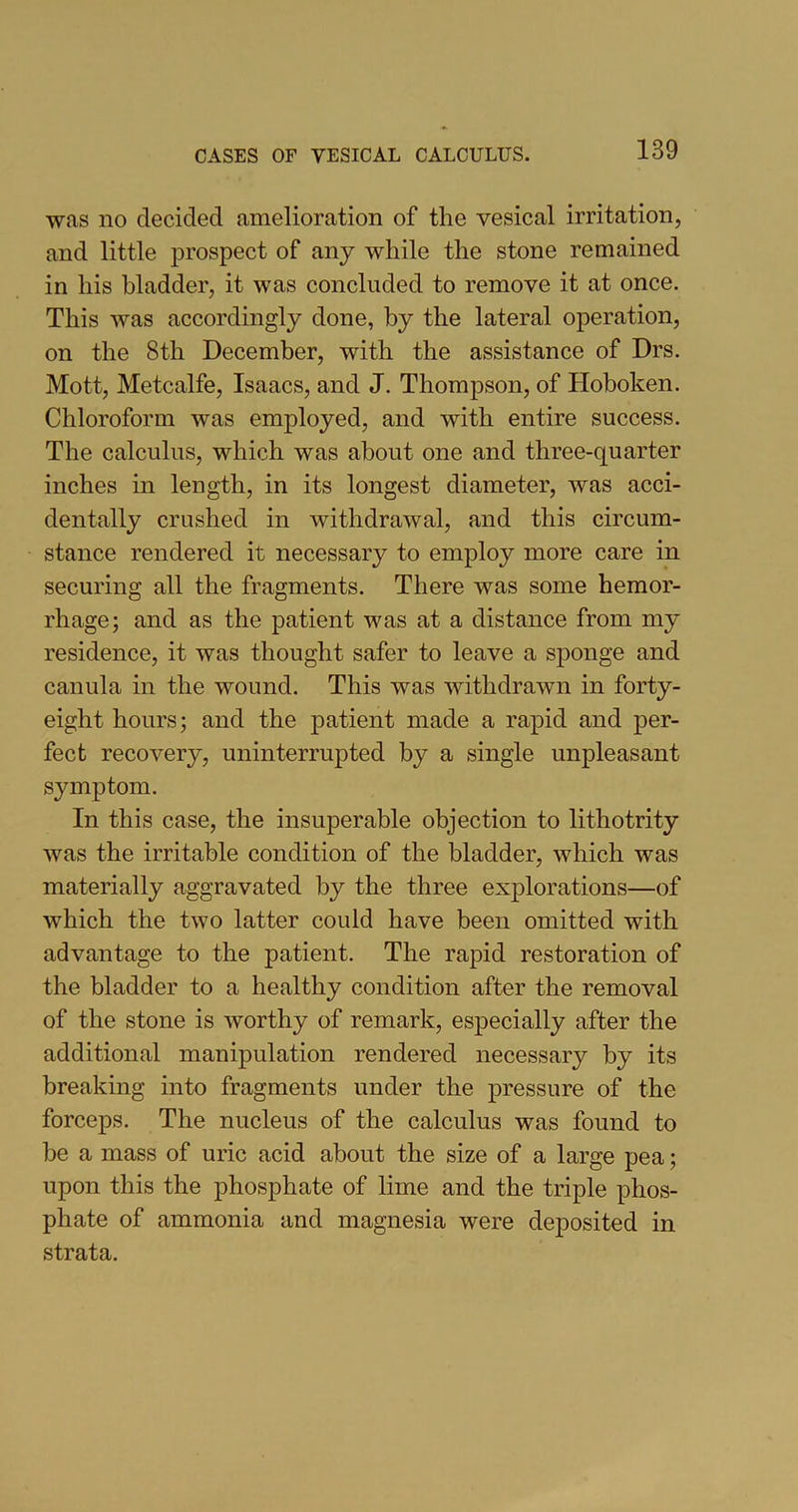 was no decided amelioration of the vesical irritation, and little prospect of any while the stone remained in his bladder, it was concluded to remove it at once. This was accordingly done, by the lateral operation, on the 8th December, with the assistance of Drs. Mott, Metcalfe, Isaacs, and J. Thompson, of Hoboken. Chloroform was employed, and with entire success. The calculus, which was about one and three-quarter inches in length, in its longest diameter, was acci- dentally crushed in withdrawal, and this circum- stance rendered it necessary to employ more care in securing all the fragments. There was some hemor- rhage; and as the patient was at a distance from my residence, it was thought safer to leave a sponge and canula in the wound. This was withdrawn in forty- eight hours; and the patient made a rapid and per- fect recovery, uninterrupted by a single unpleasant symptom. In this case, the insuperable objection to lithotrity was the irritable condition of the bladder, which was materially aggravated by the three explorations—of which the two latter could have been omitted with advantage to the patient. The rapid restoration of the bladder to a healthy condition after the removal of the stone is worthy of remark, especially after the additional manipulation rendered necessary by its breaking into fragments under the pressure of the forceps. The nucleus of the calculus was found to be a mass of uric acid about the size of a large pea; upon this the phosphate of lime and the triple phos- phate of ammonia and magnesia were deposited in strata.