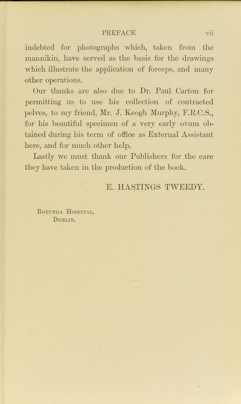 indebted for photographs which, taken from the mannikin, have served as the basis for the drawings which illustrate the application of forceps, and many other operations. Our thanks are also due to Dr. Paul Carton for permitting us to use his collection of contracted pelves, to my friend, Mr. J. Keogh Murphy, F.R.C.S., for his beautiful sjDecimen of a very early ovum ob- tained during his term of office as External Assistant here, and for much other help. Lastly we must thank our Publishers for the care they have taken in the production of the book. E. HA^^TINGS TWEEDY. Rotunda Hospital, Dublin.