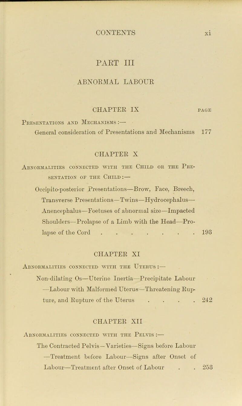 PAET III ABNORMAL LABOUR CHAPTER IX PAGE Peesentations and Mechanisms :— General consideration of Presentations and Mechanisms 177 CHAPTER X Abnoemalities connected with the Child ok the Pee- SENTATION OP THE ChILD : — Occipito-posterior Presentations—Brow, Face, Breech, Transverse Presentations—Twins—Hydrocephalus— Anencephalus—Foetuses of abnormal size—Impacted Shoulders—Prolapse of a Limb Avith the Head—Pro- lapse of the Cord . . . . . . .193 CHAPTER XI Abnoemalities connected avith the Uteeus :— Non-dilating Os—Uterine Inertia—Precipitate Labour —Labour Avith Malformed Uterus—Threatening Rup- ture, and Rupture of the Uterus .... 242 CHAPTER XII Abnoemalities connected avith the Pelvis :— The Contracted Pelvis—Varieties—Signs before Labour —Treatment before Labour—Signs after Onset of Labour—Treatment after Onset of Labour . . 253