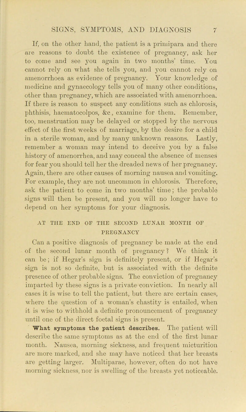 If, on the other hand, the patient is a priniipara and there are reasons to doubt the existence of pregnancy, ask her to come and see 3’on again in two months’ time. You cannot rely on what she tells 3'’ou, and you cannot rely on amenorrhoea as evidence of pregnancy. Your knowledge of medicine and gynaecology tells 3^ou of many other conditions, other than pregnane}, which are associated with amenorrhoea. If there is reason to suspect any conditions such as chlorosis, phthisis, haematocolpos, &c, examine for them. Remember, too, menstruation may be dela3ed or stopped by the nervous effect of the first weeks of marriage, by the desire for a child in a sterile woman, and by many unknown reasons. Lastly, remember a woman may intend to deceive you by a false history of amenorrhea, and may conceal the absence of menses for fear }^ou should tell her the dreaded news of her pregnane}^ Again, there are other causes of morning nausea and vomiting. For example, they are not uncommon in chlorosis. Therefore, ask the patient to come in two months’ time; the probable signs will then be present, and you will no longer have to depend on her s}mptoms for your diagnosis. AT THE END OF THE SECOND LUNAK MONTH OF PREGNANCY Can a positive diagnosis of pregnancy be made at the end of the second lunar month of pregnancy? We think it can be; if Hegar’s sign is definitely joresent, or if Hegar’s sign is not so definite, but is associated with the definite presence of other probable signs. The conviction of pregnancy imparted by these signs is a private conviction. In nearly all cases it is wise to tell the patient, but there are certain cases, where the question of a woman’s chastity is entailed, when it is wise to withhold a definite pronouncement of pregnancy until one of the direct foetal signs is present. What symptoms the patient describes. The patient Avill describe the same s}anptoms as at the end of the first lunar month. Nausea, morning sickness, and frequent micturition are more marked, and she may have noticed that her breasts are getting larger. Multiparae, however, often do not have morning sickness, nor is swelling of the breasts yet noticeable.