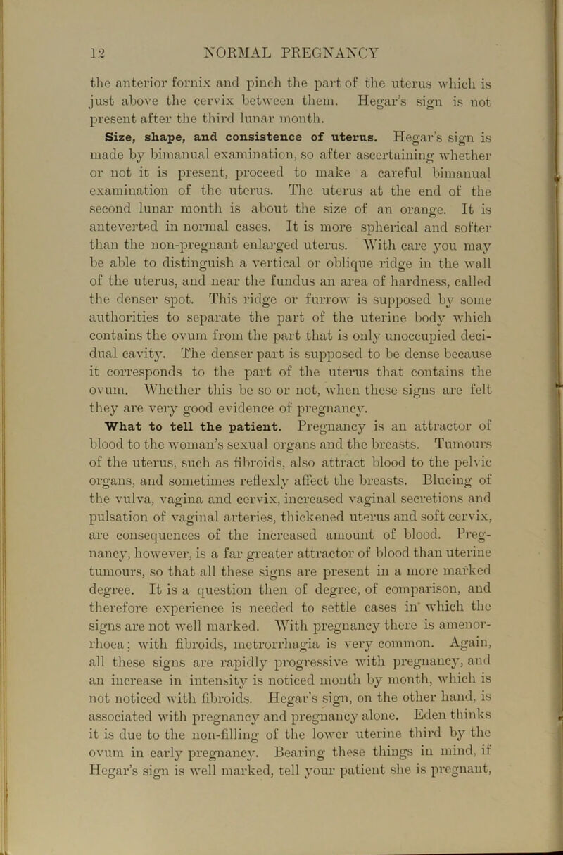 J. /V the anterior fornix and pinch the part of the uterus which is just above the cervix between them. Hegar’s sign is not present after the third lunar month. Size, shape, and consistence of uterus. Plegar’s sign is made by bimanual examination, so after ascertaining whether or not it is present, joroceed to make a careful bimanual examination of the uterus. The uterus at the end of the second lunar month is about the size of an oranrre. It is o antevei’ted in normal cases. It is more spherical and softer than the non-j)regnant enlarged uterus. With care jmu maj'- be able to distinguish a vertical or oblic^ue i-idge in the wall of the uterus, and near the fundus an area of hardness, called the denser spot. This ridge or furrow is supposed by some authorities to separate the part of the uterine body which contains the ovum from the part that is only unoccupied deci- dual cavity. The denser part is supposed to be dense because it corresponds to the part of the uterus that contains the ovum. Whether this be so or not, when these signs are felt they are very good evidence of pregnane}. What to tell the patient. Pregnancy is an attractor of blood to the woman’s sexual orfrans and the breasts. Tumours of the uterus, such as fibroids, also attract blood to the peh'ic organs, and sometimes reflexly affect the breasts. Blueing of the vulva, vagina and cervix, increased vaginal secretions and pulsation of vaginal arterie.s, thickened uterus and soft cervix, are consequences of the increased amount of blood. Preg- nancy, however, is a far greater attractor of blood than uterine tumours, so that all these signs are present in a more marked degree. It is a question then of degree, of comparison, and therefore experience is needed to settle cases in* which the signs are not well marked. With pregnancy there is amenor- rhoea; with fibroids, metrorrhagia is very common. Again, all these signs are rapidly progressive with pregnancy, and an increase in intensity is noticed month by month, which is not noticed with fibroids. Hegar’s sign, on the other hand, is associated with pregnancy and pregnancy alone. Eden thinks it is due to the non-filling of the lower uterine third by the ovum in early pregnancy. Bearing these things in mind, if Hegar’s sign is well marked, tell your patient she is pregnant.
