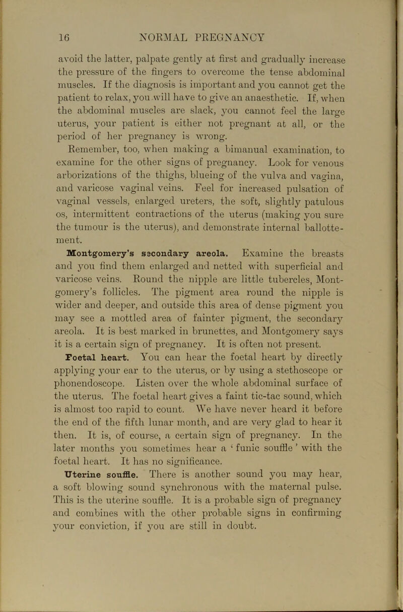 avoid the latter, palpate gently at first and gradually increase the pressure of the fingers to overcome the tense abdominal muscles. If the diagnosis is important and you cannot get the patient to relax, you will have to give an anaesthetic. If, when the abdominal muscles are slack, you cannot feel the large uterus, your patient is either not j)regnant at all, or the period of her pregnancy is wrong. Remember, too, when making a bimanual examination, to examine for the other signs of pregnancy. Look for venous arborizations of the thighs, blueing of the vulva and vagina, and varicose vaginal veins. Feel for increased pulsation of vaginal vessels, enlarged ureters, the soft, slightly patulous os, intermittent contractions of the uterus (making you sure the tumour is the uterus), and demonstrate internal ballotte- inent. Montgomery’s secondary areola. Examine the breasts and you find them enlarged and netted with superficial and varicose veins. Round the nipple are little tubercles, Mont- gomery’s follicles. The pigment area round the nipple is wider and deeper, and outside this area of dense pigment you may see a mottled area of fainter pigment, the secondaiy areola. It is best marked in brunettes, and Montgomery says it is a certain sign of pregnancy. It is often not present. Poctal heart. You can hear the foetal heart by directly applying your ear to the uterus, or by using a stethoscope or phonendoscope. Listen over the whole abdominal surface of the uterus. The foetal heart gives a faint tic-tac sound, which is almost too rapid to count. We have never heard it before the end of the fifth lunar month, and are very glad to hear it then. It is, of course, a certain sign of pregnancy. In the later months you sometimes hear a ‘ funic soufile ’ with the foetal heart. It has no significance. Uterine soufle. There is another sound you may hear, a soft blowing sound synchronous with the maternal pulse. This is the uterine soufHe, It is a probable sign of pregnancy and combines with the other probable signs in confirming your conviction, if you are still in doubt.