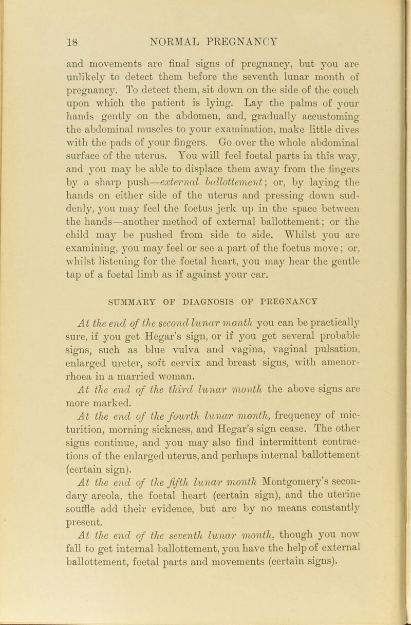 and movements are final signs of pregnancy, but you are unlikely to detect them before the seventh lunar month of pregnancy. To detect them, sit down on the side of the couch upon which the patient is lying. Lay the palms of your hands gently on the abdomen, and, gradually accustoming the abdominal muscles to your examination, make little dives with the pads of your fingers. Go over the whole abdominal surface of the uterus. You will feel foetal parts in this way, and 3’ou ma}^ be able to displace them away from the fingers by a sharp push—external hullottement; or, by laying the hands on either side of the uterus and pressing down sud- denly, you may feel the foetus jerk up in the space between the hands—another method of external ballottement; or the child may be pushed from side to side. Whilst you are examining, you may feel or see a part of the foetus move; or, whilst listening for the foetal heart, you may hear the gentle tap of a foetal limb as if against your ear. SUMMARY OF DIAGNOSIS OF FREGNANCY At the end of the second lunar month you can be practicall}^ sure, if you get Hegar’s sign, or if you get several probable signs, such as blue vulva and vagina, vaginal pulsation, enlarged ureter, soft cervix and breast signs, with amenor- rhoea in a married woman. At the end of the third lunar month the above signs are more marked. At the end of the fourth lunar month, frequency of mic- turition, morning sickness, and Hegar’s sign cease. The other signs continue, and you may also find intermittent contrac- tions of the enlarged uterus, and perhaps internal ballottement (certain sign). At the end of the fifth lunar month Montgomery’s secon- dary areola, the foetal heart (certain sign), and the uterine souffle add their evidence, but are by no means constantly present. At the end of the seventh lunar month, though you now fall to get internal ballottement, you have the help of external ballottement, foetal parts and movements (certain signs).