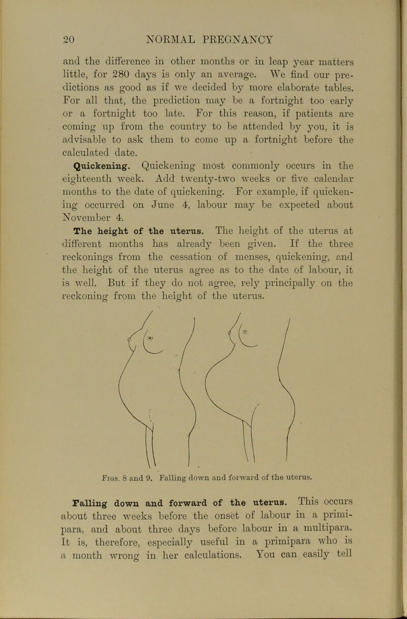 and the difference in other months or in leap year matters little, for 280 days is only an average. We find our pre- dictions as good as if we decided by more elaborate tables. For all that, the prediction may be a fortnight too early or a fortnight too late. For this reason, if patients ai'e coming up from the country to be attended by you, it is advisable to ask them to come up a fortnight before the calculated date. Quickening. Quickening most commonly occurs in the eighteenth week. Add twenty-two weeks or five calendar months to the date of quickening. For example, if quicken- ing occurred on June 4, labour may be expected about November 4. The height of the uterus. The height of the uterus at different months has already been given. If the three reckonings from the cessation of menses, quickening, and the height of the uterus agree as to the date of labour, it is well. But if they do not agree, rely principally on the reckoning; from the heig;ht of the uterus. o o Falling down and forward of the uterus. This occurs about three weeks before the onset of labour in a primi- para, and about three days before labour in a multipara. It is, therefore, especially useful in a primipara who is a month wrong in her calculations. You can easily tell