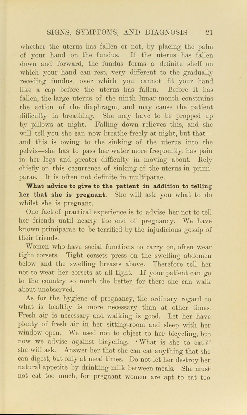 whether the uterus has fallen or not, by placing the palm of your hand on the fundus. If the uterus has fallen down and forward, the fundus forms a definite shelf on which your hand can rest, very different to the gradually receding fundus, over which you cannot fit your hand like a cap before the uterus has fallen. Before it has fallen, the large uterus of the ninth lunar month constrains the action of the diaphragm, and may cause the patient difficulty in breathing. She may have to be propped up by pillows at night. Falling down relieves this, and she will tell you she can now breathe freely at night, but that— and this is owing to the sinking of the uterus into the pelvis—she has to pass her water more frequently, has pain in her legs and greater difficulty in moving about. Rely chiefly on this occurrence of sinking of the uterus in primi- parae. It is often not definite in multiparae. What advice to give to the patient in addition to telling her that she is pregnant. She will ask you what to do whilst she is pregnant. One fact of practical experience is to advise her not to tell her friends until nearly the end of pregnancy. We have known primiparae to be terrified by the injudicious gossip of their friends. Women who have social functions to carry on, often wear tight corsets. Tight corsets press on the swelling abdomen below and the swelling breasts above. Thei'efore tell her not to wear her corsets at all tight. If your patient can go to the country so much the better, for there she can walk about unobserved. As for the hygiene of pregnancy, the ordinary regard to what is healthy is more necessary than at other times. Fresh air is necessary and walking is good. Let her have plenty of fresh air in her sitting-room and sleep with her window open. We used not to object to her bicycling, but now we advise against bicycling. ‘What is she to eat?’ she will ask. Answer her that she can eat anything that she can digest, but only at meal times. Do not let her destroy her natural appetite by drinking milk between meals. She must not eat too much, for pregnant w^omen are apt to eat too