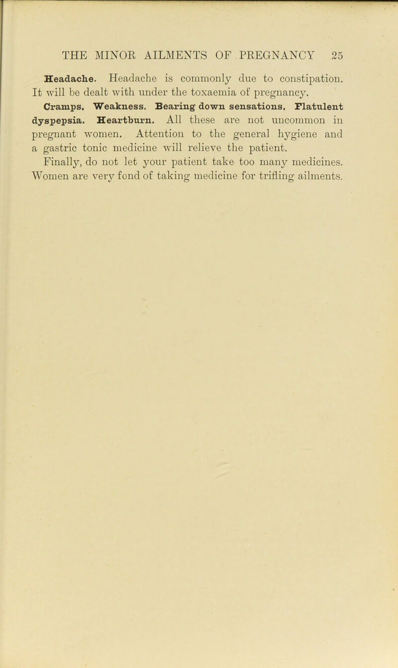 Headache. Headache is commonly due to constipation. It Avill be dealt with under the toxaemia ot' pregnancy. Cramps. Weakness. Bearing down sensations. Flatulent dyspepsia. Heartburn. All these are not uncommon in pregnant women. Attention to the general hygiene and a gastric tonic medicine will relieve the patient. Finally, do not let j^our patient take too man}'- medicines. Women are very fond of taking medicine for trifling ailments.