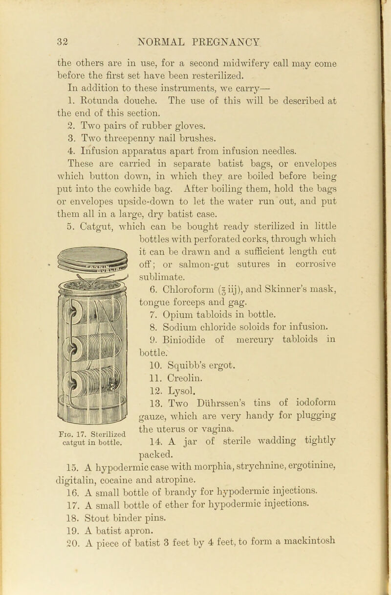 the others are in use, for a second midwifery call may come before the first set have been resterilized. In addition to these instruments, we carry— 1. Rotunda douche. The use of this will be described at the end of this section. 2. Two pairs of rubber gloves. 3. Two threepenny nail brushes. 4. Infusion apparatus apart from infusion needles. These are carried in separate batist bags, or envelopes which button down, in which they are boiled before being put into the cowhide bag. After boiling them, hold the bags or envelopes upside-down to let the water run out, and put them all in a large, dry batist case. 5. Catgut, which can be bought ready sterilized in little bottles with perforated corks, through which it can be drawn and a sufficient length cut off; or salmon-gut sutures in corrosive sublimate. 6. Chloroform (§ iij), and Skinner’s mask, tongue forceps and gag. 7. Opium tabloids in bottle. 8. Sodium chloride soloids for infusion. 9. Biniodide of mercury tabloids in bottle. 10. Squibb’s ergot. 11. Creolin. 12. Lysol. 13. Two Dllhrssen’s tins of iodoform gauze, which are very liandy for plugging the uterus or vagina. 14. A jar of sterile wadding tightly packed. 15. A hypodermic case with morphia, strychnine, ergotinine, digitalin, cocaine and atropine. 16. A small bottle of brandy for hypodermic injections. 17. A small bottle of ether for hypodermic injections. 18. Stout binder pins. 19. A batist apron. 20. A piece of batist 3 feet by 4 feet, to form a mackintosh Fig. 17. Sterilized catgut in bottle.