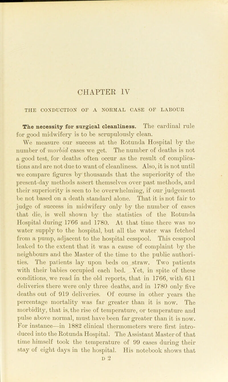 CHAPTER IV THE CONDUCTION OF A NORMAL CASE OF LABOUR The necessity for surgical cleanliness. The cardinal rule for good midwifery is to be scrupulously clean. We measure our success at the Rotunda Hospital by the number of morbid cases we get. The number of deaths is not a good test, for deaths often occur as the result of complica- tions and are not due to want of cleanliness. Also, it is not until we compare figures by thousands that the superiority of the present-day methods assert themselves over past methods, and their superiority is seen to be overwhelming, if our judgement be not based on a death standard alone. That it is not fair to judge of success in midwifery only by the number of cases that die, is well shown by the statistics of the Rotunda Hospital during 1766 and 1780. At that time there was no water supply to the hospital, but all the water was fetched from a pump, adjacent to the hospital cesspool. This cesspool leaked to tlie extent that it was a cause of complaint by the neighbours and the Master of the time to the public authori- ties. The patients lay upon beds on straw. Two patients with their babies occupied each bed. Yet, in spite of these conditions, we read in the old reports, that in 1766, with 611 deliveries there were only three deaths, and in 1780 only five deaths out of 919 deliveries. Of course in other years the percentage mortality was far greater than it is now. The morbidity, that is, the rise of temperature, or temperature and pulse above normal, must have been far greater than it is now. For instance—in 1882 clinical thermometers were first intro- duced into the Rotunda Ho.spital. The Assistant Master of that time himself took the temperature of 99 cases during their stay of eight days in the liosj)ital. His notebook shows that