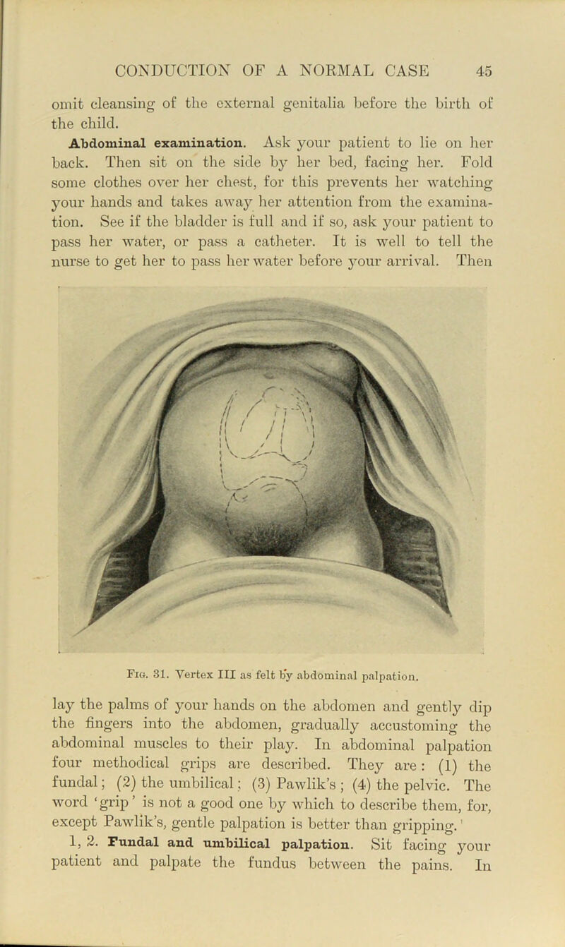 omit cleansing of the external genitalia before the birth of the child. Abdominal examination. Ask your patient to lie on her back. Then sit on the side b}^ her bed, facing her. Fold some clothes over her chest, for this prevents her watcliing your hands and takes away her attention from the examina- tion. See if the bladder is full and if so, ask your patient to pass her water, or pass a catheter. It is well to tell the nurse to get her to pass her water before your arrival. Then Fig. 31. Vertex III as felt by abdominal palpation. lay the palms of your hands on the abdomen and gently dip the fingers into the abdomen, gradually accustoming the abdominal muscles to their play. In abdominal palpation four methodical grips are described. They are: (1) the fundal; (2) the umbilical; (3) Pawlik’s ; (4) the pelvic. The word ‘grip’ is not a good one by which to describe them, for, except Pawlik’s, gentle palpation is better than gi’ipping.' 1, 2. Fundal and umbilical palpation. Sit facing your patient and palpate the fundus between the pains. In