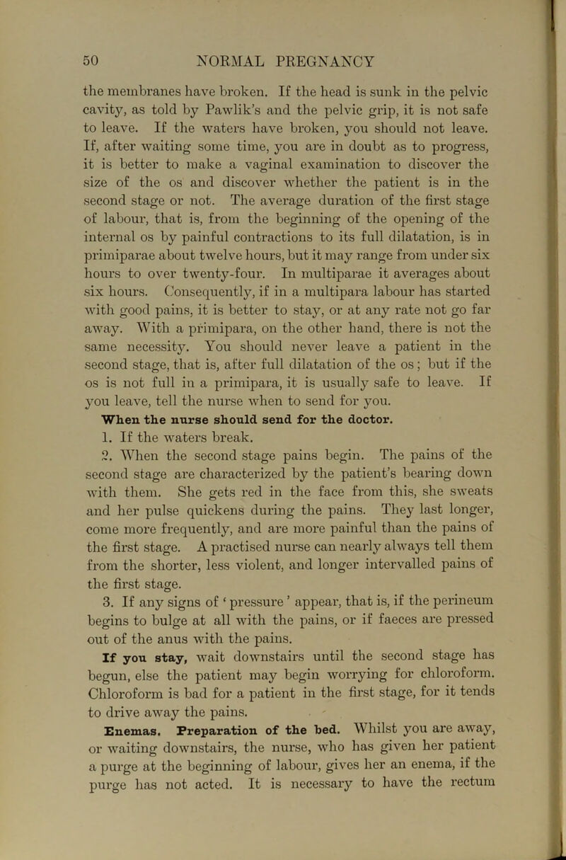 the membranes have broken. If the head is sunk in the pelvic cavity, as told by Pawlik’s and the pelvic grip, it is not safe to leave. If the waters have broken, you should not leave. If, after waiting some time, you are in doubt as to progress, it is better to make a vaginal examination to discover the size of the os and discover whether the patient is in the second stage or not. The average duration of the first stage of labour, that is, from the beginning of the opening of the internal os by painful contractions to its full dilatation, is in primiparae about twelve hours, but it may range from under six hours to over twenty-four. In multiparae it averages about six hours. (.Consequently, if in a multipara labour has started with good pains, it is better to stay, or at any rate not go far away. With a primipara, on the other hand, there is not the same necessity. You should never leave a patient in the second stage, that is, after full dilatation of the os; but if the os is not full in a primipara, it is usually safe to leave. If you leave, tell the nurse when to send for you. When the nurse should send for the doctor. 1. If the waters break. 2. When the second stage pains begin. The pains of the second stage are characterized by the patient’s bearing down with them. She gets red in tlie face from this, she sweats and her pulse quickens during the pains. They last longer, come more frequently, and are more painful than the pains of the first stage. A practised nurse can nearly always tell them from the shorter, less violent, and longer intervalled pains of the first stage. 3. If any signs of ‘ pressure ’ appear, that is, if the perineum begins to bulge at all with the pains, or if faeces are pressed out of the anus with the pains. If you stay, wait downstairs until the second stage has begun, else the patient may begin worrying for chloroform. Chloroform is bad for a patient in the first stage, for it tends to drive away the pains. . ' Enemas. Preparation of the bed. Whilst you are away, or waiting downstairs, the nurse, who has given her patient a purge at the beginning of labour, gives her an enema, if the purge has not acted. It is necessary to have the rectum