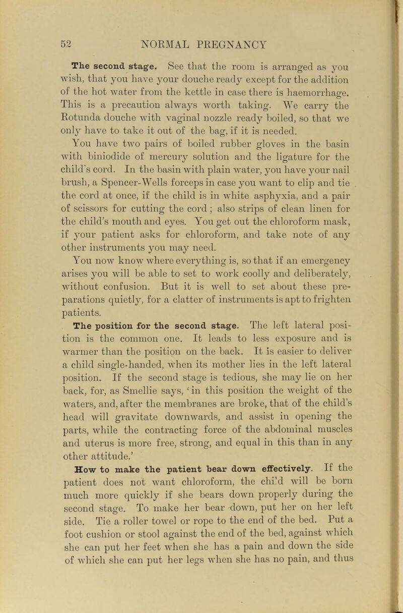 The second stage. See that the room is arranged as 3OU wish, that j’ou have your douche ready except for the addition of the hot water from the kettle in case there is liaemorrhapfe. o This is a precaution always worth taking. We cany the Rotunda douche with vaginal nozzle ready boiled, so that we only have to take it out of the bag, if it is needed. You have two pairs of boiled rubber gloves in the basin with biniodide of mercuiy solution and the ligature for the child’s cord. In the basin with plain water, j'ou have your nail brush, a Spencer-Wells forceps in case you want to clip and tie the cord at once, if the child is in white asphj^xia, and a pair of scissors for cutting the cord; also strips of clean linen for the child’s mouth and e}''es. You get out the chloroform mask, if 3our patient asks for chloroform, and take note of any other instruments you may need. You now know where everything is, so that if an emergency arises you will be able to set to work coolly and deliberate!}’-, without confusion. But it is well to set about these pre- parations quietly, for a clatter of instruments is apt to frighten patients. The position for the second stage. The left lateral posi- tion is the common one. It leads to less exposure and is warmer than the position on the back. It is easier to deliver a child single-handed, when its mother lies in the left lateral position. If the second stage is tedious, she may lie on her back, for, as Smellie says, ‘ in this position the weight of the waters, and, after the membranes are broke, that of the child’s head will gravitate downwards, and assist in opening the parts, while the contracting force of the abdominal muscles and uterus is more free, strong, and equal in this than in any other attitude.’ How to make the patient bear down effectively. If the patient does not want chloroform, the chi’d will be born much more quickly if she bears down properly during the second stage. To make her bear down, put her on her left side. Tie a roller towel or rope to the end of the bed. Put a foot cushion or stool against the end of the bed, against which she can put her feet when she has a pain and down the side of which she can put her legs when she has no pain, and thus