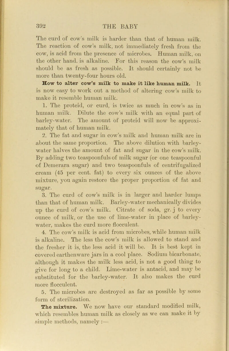 The curd of cow’s milk is harder than that of human milk. The reaction of cow’s milk, not immediately fresh from the cow, is acid from the presence of microbes. Human milk, on the other hand, is alkaline. For this reason the cow’s milk should be as fresh as possible. It should certainly not be more than twenty-four hours old. How to alter cow’s milk to make it like human milk. It is now easy to work out a method of altering cow’s milk to make it resemble human milk. 1. The proteid, or curd, is twice as much in cow’s as in human milk. Dilute the cow’s milk with an equal part of barley-water. The amount of proteid will now be approxi- mately that of human milk, 2. The fat and sugar in cow’s milk and human milk are in about the same proportion. The above dilution with barley- water halves the amount of fat and sugar in the cow’s milk. By adding two teaspoonfuls of milk sugar (or one teaspoonful of Demerara sugar) and two teaspoonfuls of centrifugalized cream (45 per cent, fat) to every six ounces of the above mixture, you again restore the proper proportion of fat and sugar. 3. The curd of cow’s milk is in larger and harder lumps than that of human milk. Barley-water mechanically divides up the cui’d of cow's milk. Citrate of soda, gr. j to every ounce of milk, or the use of lime-water in place of barley- water, makes the curd more liocculent. 4. The cow’s milk is acid from microbes, while human milk is alkaline. The less the cow’s milk is allowed to stand and the fresher it is, the less acid it will be. It is best kept in covered earthenware jars in a cool place. Sodium bicarbonate, although it makes the milk less acid, is not a good thing to crive for Ions to a child. Lime-water is antacid, and ma}' be substituted for the barley-water. It also makes the curd more flocculent. 5. The microbes are destroyed as far as possible by some form of sterilization. The mixture. We now have our standard modified milk, which resembles human milk as closely as we can make it by .simple methods, namely :—