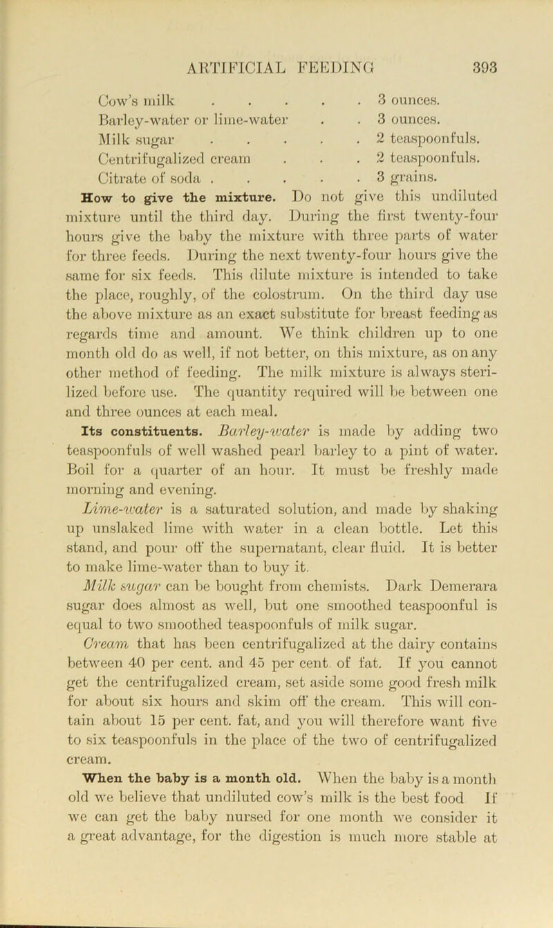 Cow’s )iiilk Barley-water or lime-water Milk sugar 3 ounces. 3 ounces, 2 teaspoonfuls. Centrifugali/.ecl cream . . .2 teaspoonfuls. Citrate of soda . . . . .3 grains. How to give the mixture. Do not give this undiluted mixture until the third day. During the first twenty-four hours give the baby the mixture with three parts of water for three feeds. During the next twenty-four hours give the same foi’ .six feed.s. This dilute mixture is intended to take the place, roughly, of the colosti’um. On the third day use the above mixture as an exact .substitute for breast feeding as regards time and amount. We think children up to one month old do as well, if not better, on this mixture, as on any other method of feeding. The milk mixture is always steri- lized before use. The (juantity required will be between one and three ounces at each meal. Its constituents. Barley-VJater is made by adding two teaspoonfuls of well washed pearl barley to a pint of water. Boil for a (juarter of an hour. It must be fre.shly made morning and evening. Lime-U'ater is a saturated solution, and made I)y shaking up un.slaked lime with water in a clean bottle. Let this stand, and pour off the supernatant, clear fluid. It is better to make lime-water than to buy it. Milk sugar can be bought from chemi.sts. Dark Demerara sugar does almost as well, ljut one smoothed teaspoonful is equal to two smoothed teaspoonfuls of milk sugar. Crearti that has been centrifugalized at the dairy contains between 40 per cent, and 46 per cent, of fat. If you cannot get the centrifugalized cream, set aside some good fresh milk for about six hours and skim off the cream. This will con- tain about 15 per cent, fat, and you will therefore want five to six teaspoonfuls in the place of the two of centrifugalized cream. When the baby is a month old. When the baby is a month old we believe that undiluted cow’s milk is the best food If we can get the baby nursed for one month we consider it a gi-eat advantage, for the digestion is much more .stable at