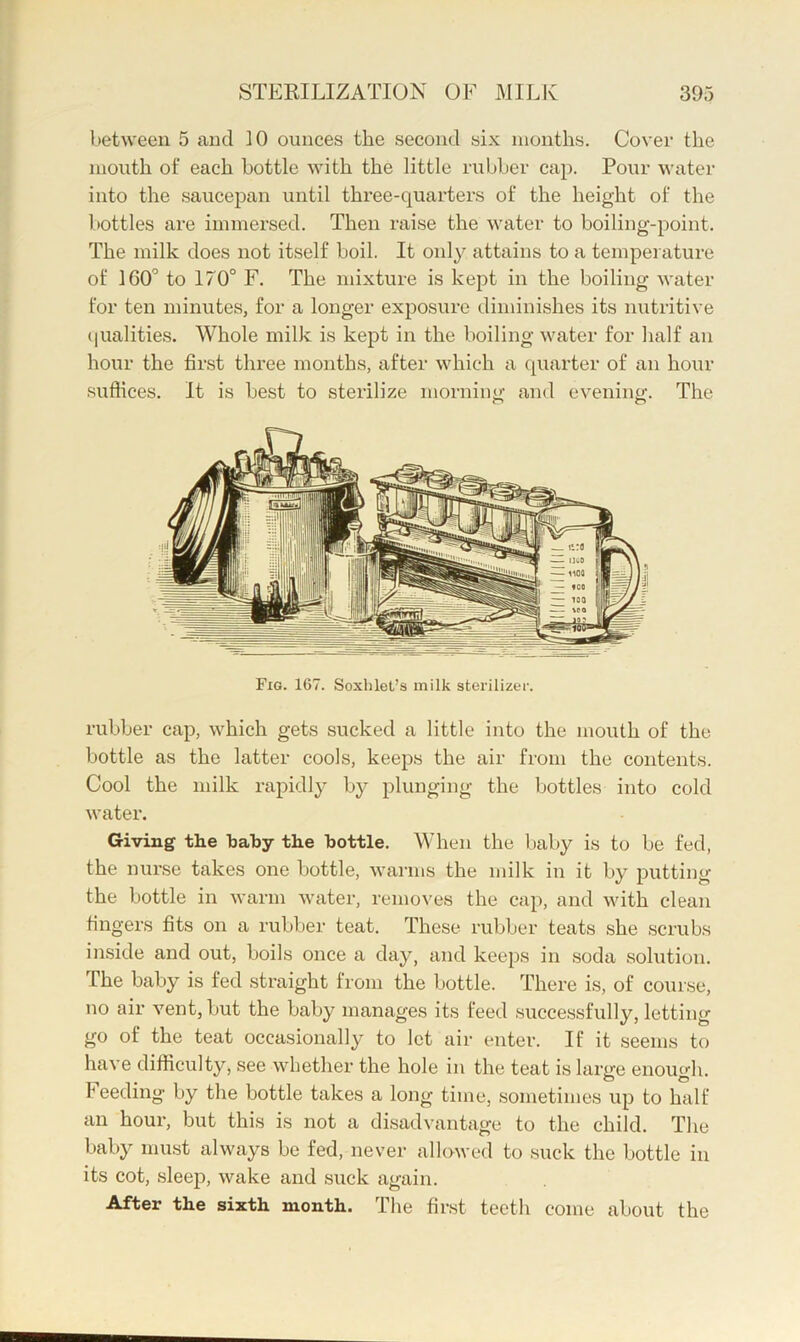 between 5 and 10 ounces the second six months. Cover the mouth of each bottle with the little rubber cap. Pour water into the saucepan until thx’ee-quarters of the height of the bottles are immersed. Then raise the water to boiling-point. The milk does not itself boil. It only attains to a temperature of 160'’ to 170° F. The mixture is kept in the boiling Avater for ten minutes, for a longer exposure diminishes its nutritive (pialities. Whole milk is kept in the boiling water for half an hour the first three months, after which a quarter of an hour sufiices. It is best to sterilize morning and evening. The Fig. 167. Soxhlet’s milk stei-ilizer. rubber cap, which gets sucked a little into the mouth of the bottle as the latter cools, keeps the air from the contents. Cool the milk rapidly by plunging the bottles into cold water. Giving the baby the bottle. When the Ijaby is to be fed, the nurse takes one bottle, warms the milk in it by putting the bottle in warm Avater, removes the cap, and Avith clean fingei’s fits on a rubber teat. These rubber teats she scrubs inside and out, boils once a day, and keeps in soda solution. The baby is fed straight from the bottle. There is, of course, no air vent, but the baby manages its feed successfully, letting go of the teat occasionally to let air enter. If it seems to haA'e difticulty, see AA'^hether the hole in the teat is large enough, feeding by the bottle takes a long time, sometimes up to half an hour, but this is not a disadvantage to the child. The baby must always be fed, never alloAved to suck the bottle in its cot, slee^x, Avake and suck again. After the sixth month. The first teeth come about the