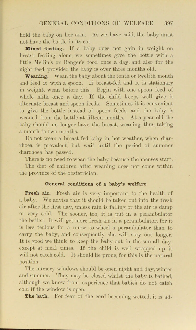 hold the baby on lier arm. As we have said, tlie baby must not have the bottle in its cot. Mixed feeding. If a baby does not gain in weight on breast feeding alone, we sometimes give the bottle with a little Mellin’s or Benger’s food once a day, and also for the night feed, provided the baby is over three months old. Weaning. Wean the baby about the tenth or twelfth month and feed it with a spoon. If breast-fed and it is stationary in weight, wean before this. Begin with one spoon feed of whole milk once a day. If the child keeps well give it alternate breast and spoon feeds. Sometimes it is convenient to give the bottle instead of spoon feeds, and the baby is weaned from the bottle at fifteen months. At a year old the baby should no longer have the breast, weaning thus taking a month to t^vo months. Do not wean a breast-fed baby in hot weather, when diar- rhoea is prevalent, but wait until the period of summer diarrhoea has passed. There is no need to wean the baby because the menses start. The diet of children after weaning does not come within the province of the obstetrician. General conditions of a baby’s welfare Fresh air. Fresh air is very important to the health of a baby. We advise that it should be taken out into the fresh air after the first day, unless rain is falling or the air is damp or very cold. The sooner, too, it is put in a perambulator the better. It will get more fresh air in a perambulator, for it is less tedious for a nurse to wheel a perambulator than to carry the baby, and consequently she will stay out longer. It is good we think to keep the baby out in the sun all da}q except at meal times. If the child is well wrapped up it will not catch cold. It should lie prone, for this is the natural position. The nursery windows should be open night and day, winter and summer. They may be closed whilst the baby is bathed, although we know from experience that babies do not catch cold if the window is open. The bath. For fear of the cord becoming wetted, it is ad-